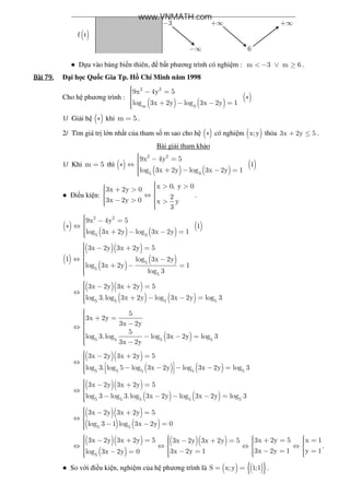 ( )f t
3− +∞ +∞
−∞ 6
● D a vào b ng bi n thiên, b t phương trình có nghi m : m 3 m 6< − ∨ ≥ .
Bài	79.Bài	79.Bài	79.Bài	79. i h c Qu c Gia Tp. H Chí Minh năm 1998
Cho h phương trình :
( ) ( )
( )
2 2
m 3
9x 4y 5
log 3x 2y log 3x 2y 1
 − = ∗
 + − − =
1/ Gi i h ( )∗ khi m 5= .
2/ Tìm giá tr l n nh t c a tham s m sao cho h ( )∗ có nghi m ( )x;y th a 3x 2y 5+ ≤ .
Bài gi i tham kh o
1/ Khi m 5= thì ( )
( ) ( )
( )
2 2
5 3
9x 4y 5
1
log 3x 2y log 3x 2y 1
 − =∗ ⇔ 
 + − − =
● i u ki n:
x 0, y 03x 2y 0
23x 2y 0 x y
3
 > >  + >  ⇔ 
 − > >  
.
( )
( ) ( )
( )
2 2
5 3
9x 4y 5
1
log 3x 2y log 3x 2y 1
 − =∗ ⇔ 
 + − − =
( )
( )( )
( )
( )5
5
5
3x 2y 3x 2y 5
1 log 3x 2y
log 3x 2y 1
log 3
 − + =⇔ −
 + − =
( )( )
( ) ( )5 5 5 5
3x 2y 3x 2y 5
log 3.log 3x 2y log 3x 2y log 3
 − + =⇔ 
 + − − =
( )5 5 5 5
5
3x 2y
3x 2y
5
log 3.log log 3x 2y log 3
3x 2y
 + = −⇔ 
 − − = −
( )( )
( ) ( )5 5 5 5 5
3x 2y 3x 2y 5
log 3. log 5 log 3x 2y log 3x 2y log 3
 − + =⇔    − − − − =   
( )( )
( ) ( )5 5 5 5 5
3x 2y 3x 2y 5
log 3 log 3.log 3x 2y log 3x 2y log 3
 − + =⇔ 
 − − − − =
( )( )
( ) ( )5 5
3x 2y 3x 2y 5
log 3 1 log 3x 2y 0
 − + =⇔ 
 − − =
( )( )
( )
( )( )
5
3x 2y 3x 2y 5 3x 2y 5 x 13x 2y 3x 2y 5
3x 2y 1 y 13x 2y 1log 3x 2y 0
      − + = + = =− + =    ⇔ ⇔ ⇔ ⇔   
   − = =− =− =    
.
● So v i i u ki n, nghi m c a h phương trình là ( ) ( ){ }S x;y 1;1= = .
www.VNMATH.com
 