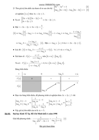 2/ Tìm giá tr l n nh t c a tham s m sao cho h :
( )
( ) ( ) ( )
2 2
m 3
9x 4y 5 2
log 3x 2y log 3x 2y 1 3
 − =
 + − − =
có nghi m ( )x;y th a 3x 2y 5+ ≤ .
● Ta có:
( )( )3x 2y 3x 2y 5
3x 2y 1
3x 2y 5
 + − = ⇒ − ≥
 + ≤
.
● t
5
t 3x 2y 3x 2y
t
= − ⇒ + = .
( ) 3
m 3 m 3 3 m
3
1 log t5 5
3 log log t 1 log 3.log 1 log t log 3
t t 5
log
t
    +   ⇔ − = ⇔ = + ⇔ =               
( )3
m
3 3
1 log t
log 3 4
log 5 log t
+
⇔ =
−
. t ( )3
z log t, z 0 do t 3x 2y 1= ≥ = − ≥ .
● Lúc ó : ( ) ( )m
3
z 1
4 log 3 f z , z 0
z log 5
+
⇔ = = ∀ ≥
− +
và 3
z log 5≠ .
● Xét hàm s : ( )
3
z 1
f z
z log 5
+
=
− +
trên ) { }3
0;  log 5 +∞ .
Ta có : ( )
( )
) { }3
32
3
log 5 1
f ' z 0, z 0;  log 5
z log 5
+ = > ∀ ∈ +∞
− +
.
B ng bi n thiên
z −∞ 0 3
log 5 +∞
( )f ' z 0 + +
( )f z
+∞ 1−
5
log 3 −∞
● D a vào b ng bi n thiên, phương trình có nghi m th a 3x 2y 5+ ≤ thì
m 33
m 5 3 3
3 5
1
1 1log 3 1 log m 1log m m
3
log 3 log 3 1 1 log m log 5 m 5
log m log 3

 ≤ − ≤ − ≥ −  ≥  ⇔ ⇔ ⇔  ≥ ≤  ≤ ≥ 

.
● V y giá tr l n nh t c a m là m 5= .
Bài	80.Bài	80.Bài	80.Bài	80. i h c Kinh T Tp. H Chí Minh kh i A năm 1998
Gi i b t phương trình :
( )
( )2
11
33
1 1
log x 1log 2x 3x 1
> ∗
+− +
Bài gi i tham kh o
www.VNMATH.com
 