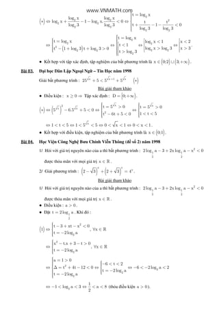 ( )
2
2 2 2
2 2
2 2
2 2
t log x
log x log x
log x 1 log x. 0 t t
t 1 0log 3 log 3
log 3 log 3
 =∗ ⇔ + − − < ⇔ 
 + − − <
( )
2
2 2
2
2 22 2
2
t log x
t log x log x 1 x 2
t 1
log x log 3 x 3t 1 log 3 t log 3 0
t log 3
 =   =  < <    <⇔ ⇔ ⇔ ⇔     > >− + + >      >
.
● K t h p v i t p xác nh, t p nghi m c a b t phương trình là ( ) ( )x 0;2 3;∈ ∪ +∞ .
Bài	83.Bài	83.Bài	83.Bài	83. i h c Dân L p Ngo i Ng – Tin H c năm 1998
Gi i b t phương trình : ( )x x 1 x
25 5 5 5+
+ < + ∗
Bài gi i tham kh o
● i u ki n : x 0≥ ⇒ T p xác nh : )D 0;= +∞ .
( ) ( )
x x2
x x
2
t 5 0 t 5 0
5 6.5 5 0
1 t 5t 6t 5 0
  = > = > ∗ ⇔ − + < ⇔ ⇔ 
  < <− + < 
x
1 t 5 1 5 5 0 x 1 0 x 1⇔ < < ⇔ < < ⇔ < < ⇔ < < .
● K t h p v i i u ki n, t p nghi m c a b t phương trình là ( )x 0;1∈ .
Bài	84.Bài	84.Bài	84.Bài	84. H c Vi n Công Ngh Bưu Chính Vi n Thông ( s 2) năm 1998
1/ H i v i giá tr nguyên nào c a a thì b t phương trình : 2
1 1
2 2
2log a 3 2x log a x 0− + − <
ư c th a mãn v i m i giá tr x ∈ » .
2/ Gi i phương trình : ( ) ( )
x x
x
2 3 2 3 4− + + = .
Bài gi i tham kh o
1/ H i v i giá tr nguyên nào c a a thì b t phương trình : 2
1 1
2 2
2log a 3 2x log a x 0− + − <
ư c th a mãn v i m i giá tr x ∈ » .
● i u ki n : a 0> .
● t 1
2
t 2 log a= . Khi ó :
( )
2
2
t 3 xt x 0
1 , x
t 2log a
 − + − <⇔ ∀ ∈
 = −
»
2
2
x t.x 3 t 0
, x
t 2log a
 − + − >⇔ ∀ ∈
 = −
»
2
2
2
2
a 1 0
6 t 2
t 4t 12 0 6 2log a 2
t 2log a
t 2log a
 = >  − < <⇔ ∆ = + − < ⇔ ⇔ − < − < 
  = − = −
2
1
1 log a 3 a 8
2
⇔ − < < ⇔ < < (th a i u ki n a 0> ).
www.VNMATH.com
 