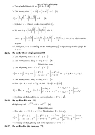 ● Th a yêu c u bài toán thì { }a 1;2;3;4;5;6;7∈ .
2/ Gi i phương trình : ( ) ( ) ( )
x x
x
2 3 2 3 4 2− + + =
( ) ( )
x x
2 3 2 3
2 1 3
4 4
    − +   ⇔ + =         
● Nh n th y x 1= là m t nghi m phương trình ( )3 .
● Xét hàm s
x x
2 3 2 3
y
4 4
    − +   = +         
trên » .
Ta có :
x x
2 3 2 3 2 3 2 3
y' .ln .ln 0, x
4 4 4 4
    − − + +   = + < ∀ ∈ ⇒         
» V trái là hàm
s gi m.
● Còn v ph i y 1= là hàm h ng. Do ó, phương trình ( )3 có nghi m duy nh t và nghi m ó
là x 1= .
Bài	85.Bài	85.Bài	85.Bài	85. i h c K Thu t Công Ngh năm 1998
1/ Gi i b t phương trình : ( )x 3 x
2 2 9 1−
+ ≤
2/ Gi i phương trình : ( )9 x
4log x log 3 3 2+ =
Bài gi i tham kh o
1/ Gi i b t phương trình : ( )x 3 x
2 2 9 1−
+ ≤
( )
x x
x x
2x
t 2 0 t 2 08
1 2 9 0 1 2 8 0 x 3
1 t 8t 9t 8 02
  = > = >  ⇔ + − ≤ ⇔ ⇔ ⇔ ≤ ≤ ⇔ ≤ ≤ 
  ≤ ≤− + ≤ 
.
2/ Gi i phương trình : ( )9 x
4log x log 3 3 2+ =
● i u ki n : 0 x 1< ≠ ⇒ T p xác nh : ( ) { }D 0;  1= +∞ .
( )
3
3
23
3 3
t log x 1 x 3t log x1
2 2log x 3 0 1
2t 3t 1 0log x x 3t log x
2
 = =  ==   ⇔ + − = ⇔ ⇔ ⇔  − + = == =   
.
● So v i t p xác nh, nghi m c a phương trình là x 3 x 3= ∨ = .
Bài	86.Bài	86.Bài	86.Bài	86. i h c Hàng H i năm 1998
Gi i phương trình : ( )x 2 x 2
4 16 10.2− −
+ = ∗
Bài gi i tham kh o
● i u ki n : x 2 0 x 2− ≥ ⇔ ≥ ⇒ T p xác nh : )D 2;= +∞ .
( )
x 2x 2 x 2
2 x 2
2 8 x 2 3 x 11t 2 0 t 2 0
x 3t 8 t 2t 10t 16 0 x 2 12 2
−− −
−
    = − = == > = >    ∗ ⇔ ⇔ ⇔ ⇔ ⇔     == ∨ = − + = − ==    
.
● So v i t p xác nh, phương trình có hai nghi m : x 3 x 11= ∨ = .
Bài	87.Bài	87.Bài	87.Bài	87. i h c Dân L p Văn Lang năm 1998
www.VNMATH.com
 