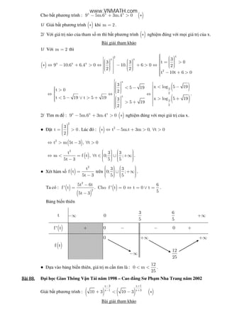 Cho b t phương trình : ( )x x x
9 5m.6 3m.4 0− + > ∗
1/ Gi i b t phương trình ( )∗ khi m 2= .
2/ V i giá tr nào c a tham s m thì b t phương trình ( )∗ nghi m úng v i m i giá tr c a x.
Bài gi i tham kh o
1/ V i m 2= thì
( )
x2
x x
x x x
2
3
t 03 3
9 10.6 6.4 0 10. 6 0 2
2 2
t 10t 6 0
        = >        ∗ ⇔ − + > ⇔ − + > ⇔                    − + >
( )
( )
x
3
2
x
3
2
3 x log 5 195 19
t 0 2
t 5 19 t 5 19 x log 5 193
5 19
2
    < − < −  >     ⇔ ⇔ ⇔
 < − ∨ > +   > +    > +    
.
2/ Tìm m : ( )x x x
9 5m.6 3m.4 0− + > ∗ nghi m úng v i m i giá tr c a x.
● t
2
3
t 0
2
  = >   
. Lúc ó : ( ) 2
t 5m.t 3m 0, t 0∗ ⇔ − + > ∀ >
( )2
t m 5t 3 , t 0⇔ > − ∀ >
( )
2
t 3 3
m f t , t 0; ;
5t 3 5 5
      ⇔ < = ∀ ∈ ∪ +∞     −    
.
● Xét hàm s ( )
2
t
f t
5t 3
=
−
trên
3 3
0; ;
5 5
      ∪ +∞        
.
Ta có : ( )
( )
( )
2
2
5t 6t 6
f ' t . Cho f ' t 0 t 0 t
55t 3
−
= = ⇔ = ∨ =
−
.
B ng bi n thiên
t −∞ 0
3
5
6
5
+∞
( )f ' t + 0 − − 0 +
( )f t
0 +∞ +∞
−∞
12
25
● D a vào b ng bi n thiên, giá tr m c n tìm là :
12
0 m
25
< < .
Bài	88.Bài	88.Bài	88.Bài	88. i h c Giao Thông V n T i năm 1998 – Cao ng Sư Ph m Nha Trang năm 2002
Gi i b t phương trình : ( ) ( ) ( )
x 3 x 1
x 1 x 3
10 3 10 3
− +
− +
+ < − ∗
Bài gi i tham kh o
www.VNMATH.com
 