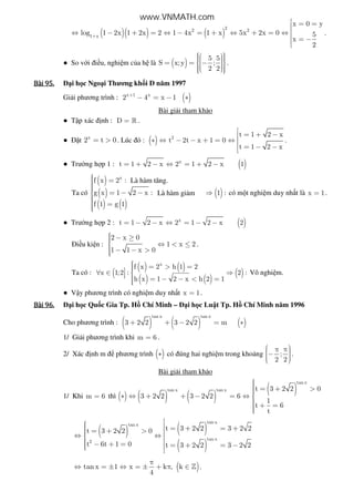 ( )( ) ( )
22 2
1 x
x 0 y
log 1 2x 1 2x 2 1 4x 1 x 5x 2x 0 5
x
2
+
 = =
⇔ − + = ⇔ − = + ⇔ + = ⇔
 = −
.
● So v i i u, nghi m c a h là ( )
5 5
S x;y ;
2 2
     = = −      
.
Bài	95.Bài	95.Bài	95.Bài	95. i h c Ngo i Thương kh i D năm 1997
Gi i phương trình : ( )x 1 x
2 4 x 1+
− = − ∗
Bài gi i tham kh o
● T p xác nh : D = » .
● t x
2 t 0= > . Lúc ó : ( ) 2
t 1 2 x
t 2t x 1 0
t 1 2 x
 = + −
∗ ⇔ − − + = ⇔ 
 = − −

.
● Trư ng h p 1 : ( )x
t 1 2 x 2 1 2 x 1= + − ⇔ = + −
Ta có
( )
( )
( ) ( )
x
f x 2 :
g x 1 2 x :
f 1 g 1
 = = − −
 =
( )1 :⇒ có m t nghi m duy nh t là x 1= .
● Trư ng h p 2 : ( )x
t 1 2 x 2 1 2 x 2= − − ⇔ = − −
i u ki n :
2 x 0
1 x 2
1 1 x 0
 − ≥ ⇔ < ≤
 − − >
.
Ta có : (
( ) ( )
( ) ( )
( )
x
f x 2 h 1 2
x 1;2 : 2 :
h x 1 2 x h 2 1
 = > =∀ ∈ ⇒  = − − < =
Vô nghi m.
● V y phương trình có nghi m duy nh t x 1= .
Bài	96.Bài	96.Bài	96.Bài	96. i h c Qu c Gia Tp. H Chí Minh – i h c Lu t Tp. H Chí Minh năm 1996
Cho phương trình : ( ) ( ) ( )
tan x tan x
3 2 2 3 2 2 m+ + − = ∗
1/ Gi i phương trình khi m 6= .
2/ Xác nh m phương trình ( )∗ có úng hai nghi m trong kho ng ;
2 2
 π π −   
.
Bài gi i tham kh o
1/ Khi m 6= thì ( ) ( ) ( )
( )
tan x
tan x tan x t 3 2 2 0
3 2 2 3 2 2 6
1
t 6
t
 = + >∗ ⇔ + + − = ⇔ 
 + =
( ) ( )
( )
tan x
tan x
tan x
2
t 3 2 2 3 2 2t 3 2 2 0
t 6t 1 0 t 3 2 2 3 2 2
  = + = + = + > ⇔ ⇔   − + = = + = −  
( )tan x 1 x k , k
4
π
⇔ = ± ⇔ = ± + π ∈ » .
Là hàm tăng.
Là hàm gi m
www.VNMATH.com
 