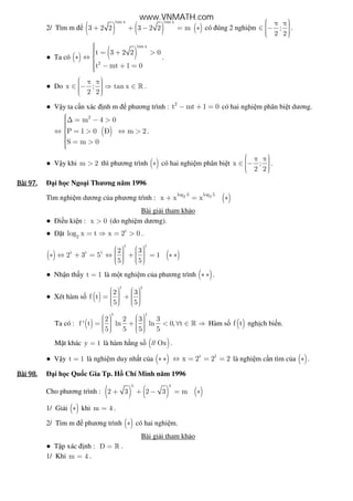 2/ Tìm m ( ) ( ) ( )
tan x tan x
3 2 2 3 2 2 m+ + − = ∗ có úng 2 nghi m ;
2 2
 π π ∈ −   
.
● Ta có ( ) ( )
tan x
2
t 3 2 2 0
t mt 1 0
 = + >∗ ⇔ 
 − + =
.
● Do x ; tan x
2 2
 π π ∈ − ⇒ ∈   
» .
● V y ta c n xác nh m phương trình : 2
t mt 1 0− + = có hai nghi m phân bi t dương.
( )
2
m 4 0
P 1 0 Ð m 2
S m 0
∆ = − >⇔ = > ⇔ >
 = >
.
● V y khi m 2> thì phương trình ( )∗ có hai nghi m phân bi t x ;
2 2
 π π ∈ −   
.
Bài	97.Bài	97.Bài	97.Bài	97. i h c Ngo i Thương năm 1996
Tìm nghi m dương c a phương trình : ( )2 2log 3 log 5
x x x+ = ∗
Bài gi i tham kh o
● i u ki n : x 0> (do nghi m dương).
● t t
2
log x t x 2 0= ⇒ = > .
( ) ( )
t t
t t t 2 3
2 3 5 1
5 5
      ∗ ⇔ + = ⇔ + = ∗ ∗        
● Nh n th y t 1= là m t nghi m c a phương trình ( )∗ ∗ .
● Xét hàm s ( )
t t
2 3
f t
5 5
      = +        
Ta có : ( )
t t
2 2 3 3
f ' t ln ln 0, t
5 5 5 5
      = + < ∀ ∈ ⇒        
» Hàm s ( )f t ngh ch bi n.
M t khác y 1= là hàm h ng s ( )// Ox .
● V y t 1= là nghi m duy nh t c a ( )∗ ∗ t 1
x 2 2 2⇔ = = = là nghi m c n tìm c a ( )∗ .
Bài	98.Bài	98.Bài	98.Bài	98. i h c Qu c Gia Tp. H Chí Minh năm 1996
Cho phương trình : ( ) ( ) ( )
x x
2 3 2 3 m+ + − = ∗
1/ Gi i ( )∗ khi m 4= .
2/ Tìm m phương trình ( )∗ có hai nghi m.
Bài gi i tham kh o
● T p xác nh : D = » .
1/ Khi m 4= .
www.VNMATH.com
 