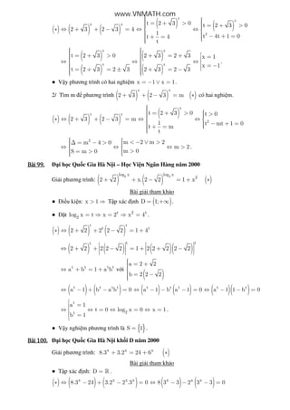 ( ) ( ) ( )
( ) ( )
x
x
x x
2
t 2 3 0 t 2 3 0
2 3 2 3 4
1
t 4t 1 0t 4
t
  = + >  = + > ∗ ⇔ + + − = ⇔ ⇔ 
   − + =+ = 
( )
( )
( )
( )
x x
x x
t 2 3 0 2 3 2 3 x 1
x 1
t 2 3 2 3 2 3 2 3
    = + > + = +  =  ⇔ ⇔ ⇔    = −  = + = ± + = −   
.
● V y phương trình có hai nghi m x 1 x 1= − ∨ = .
2/ Tìm m phương trình ( ) ( ) ( )
x x
2 3 2 3 m+ + − = ∗ có hai nghi m.
( ) ( ) ( )
( )
x
x x
2
t 2 3 0 t 0
2 3 2 3 m
1 t mt 1 0
t m
t
 = + >  > ∗ ⇔ + + − = ⇔ ⇔ 
  − + = + = 
2
m 2 m 2m 4 0
m 2
m 0S m 0
   < − ∨ >∆ = − > ⇔ ⇔ ⇔ > 
  >= > 
.
Bài	99.Bài	99.Bài	99.Bài	99. i h c Qu c Gia Hà N i – H c Vi n Ngân Hàng năm 2000
Gi i phương trình: ( ) ( ) ( )
2 2log x log x
2
2 2 x. 2 2 1 x+ + − = + ∗
Bài gi i tham kh o
● i u ki n: x 1> ⇒ T p xác nh ( )D 1;= +∞ .
● t t 2 t
2log x t x 2 x 4= ⇒ = ⇒ = .
( ) ( ) ( )
t t
t t
2 2 2 2 2 1 4∗ ⇔ + + − = +
( ) ( ) ( )( )
t tt
2 2 2 2 2 1 2 2 2 2 2
   
⇔ + + − = + + −   
   
t t t t
a b 1 a b⇔ + = + v i
( )
a 2 2
b 2 2 2
 = +
 = −
( ) ( )t t t t
a 1 b a b 0⇔ − + − = ( ) ( )t t t
a 1 b a 1 0⇔ − − − = ( )( )t t
a 1 1 b 0⇔ − − =
t
2t
a 1
t 0 log x 0 x 1
b 1
 =
⇔ ⇔ = ⇔ = ⇔ =
 =

.
● V y nghi m phương trình là { }S 1= .
Bài	100.Bài	100.Bài	100.Bài	100. i h c Qu c Gia Hà N i kh i D năm 2000
Gi i phương trình: ( )x x x
8.3 3.2 24 6+ = + ∗
Bài gi i tham kh o
● T p xác nh: D = » .
( ) ( ) ( )x x x x
8.3 24 3.2 2 .3 0∗ ⇔ − + − = ( ) ( )x x x
8 3 3 2 3 3 0⇔ − − − =
www.VNMATH.com
 