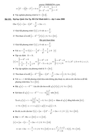 ( )( )x x
3 3 8 2 0⇔ − − =
x
x
3 3 0 x 1
x 38 2 0
 − = = ⇔ ⇔  = − = 
.
● V y nghi m phương trình là { }S 1;3= .
Bài	101.Bài	101.Bài	101.Bài	101. i h c Qu c Gia Tp. H Chí Minh kh i A – t 1 năm 2000
Cho ( ) ( ) x
x
2
f x m 1 .6 2m 1
6
= − − + + .
1/ Gi i b t phương trình ( )f x 0≥ v i
2
m
3
= .
2/ Tìm tham s m ( ) ( )1 x
x 6 .f x 0, x 0;1−  − ≥ ∀ ∈   
.
Bài gi i tham kh o
1/ Gi i b t phương trình ( )f x 0≥ v i
2
m
3
= .
● V i ( ) ( )x
x
2 1 2 7
m f x .6 0
3 3 36
= ⇒ = − − + ≥ ∗
● T p xác nh: D = » .
( )
x x x
x
2
t 6 0 t 6 0 t 6 0
1 6 6 0 x 11 2 7 1 t 6t 7t 6 0t 0
3 t 3
  = >  = > = >   ∗ ⇔ ⇔ ⇔ ⇔ ≤ ≤ ⇔ ≤ ≤  
   ≤ ≤− + ≤− − + ≥  
.
● V y t p nghi m c a phương trình là S 0;1 =    .
2/ Tìm tham s m ( )( )1 x x
x
2
x 6 m 1 .6 2m 1 0, x 0;1
6
−
 
  − − − + + ≥ ∀ ∈    
 
.
● V i m 1= thì b t phương trình th a mãn không ph thu c m, nên ta ch c n tìm m b t
phương trình th a )x 0;1∀ ∈  .
● t ( ) 1 x
g x x 6 −
= − . Lúc ó c n tìm m ( ) ( ) )g x .f x 0, x 0;1≥ ∀ ∈  .
● Xét hàm s ( )
x
1 x 1
g x x 6 x 6.
6
−
  = − = −    
trên )0;1
 .
Ta có ( ) )
x
1 1
g' x 1 6. ln 0, x 0;1
6 6
  = − > ∀ ∈ ⇒    
Hàm s ( )g x ng bi n trên )0;1
 .
) ( ) ( ) ( )x 0;1 : x 1 g x g 1 g x 0⇒ ∀ ∈ < ⇒ < ⇔ < .
● Do ó, ta ch c n tìm ( ) ( ) ( ) )x
x
2
f x m 1 .6 2m 1 0 , x 0;1
6
= − − + + ≤ ∗ ∀ ∈  .
● t x
t 6= . Do ) )x 0;1 t 1;6 ∈ ⇒ ∈   .
( ) ( ) )
2
m 1 .t 2m 1 0, t 1;6
t
∗ ⇔ − − + + ≤ ∀ ∈ 
) ( ) )
2
2
2 t t 2
mt 2m t 1 0, t 1;6 m h t , t 1;6
t t 2t
− + ⇔ + − − + ≤ ∀ ∈ ⇔ ≤ = ∀ ∈  
+
.
www.VNMATH.com
 