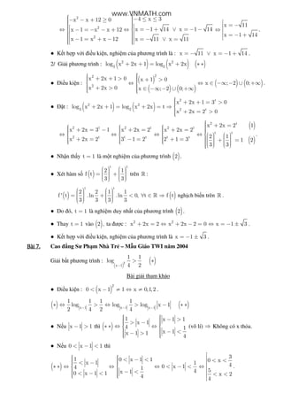 2
2
2
x x 12 0
x 1 x x 12
x 1 x x 12
− − + ≥⇔ − = − − + − = + −
4 x 3
x 1 14 x 1 14
x 11 x 11
− ≤ ≤ = − + ∨ = − −⇔  = − ∨ =
x 11
x 1 14
 = −
⇔ 
 = − +

.
● K t h p v i i u ki n, nghi m c a phương trình là : x 11 x 1 14= − ∨ = − + .
2/ Gi i phương trình : ( ) ( ) ( )2 2
3 2
log x 2x 1 log x 2x+ + = + ∗ ∗
● i u ki n :
( )
( ) ( )
( ) ( )
22
2
x 2x 1 0 x 1 0
x ; 2 0;
x 2x 0 x ; 2 0;
  + + >  + > ⇔ ⇔ ∈ −∞ − ∪ +∞ 
 + > ∈ −∞ − ∪ +∞  
.
● t : ( ) ( )
2 t
2 2
3 2 2 t
x 2x 1 3 0
log x 2x 1 log x 2x t
x 2x 2 0
 + + = >+ + = + = ⇒ 
 + = >
( )
( )
2 t
2 t 2 t 2 t
t t
2 t t t t t
x 2x 2 1
x 2x 3 1 x 2x 2 x 2x 2
2 1x 2x 2 3 1 2 2 1 3 1 2
3 3
 + =     + = − + = + =      ⇔ ⇔ ⇔ ⇔             + = − = + =  + =                  
.
● Nh n th y t 1= là m t nghi m c a phương trình ( )2 .
● Xét hàm s ( )
t t
2 1
f t
3 3
      = +        
trên » :
( ) ( )
t t
2 2 1 1
f ' t .ln .ln 0, t f t
3 3 3 3
      = + < ∀ ∈ ⇒        
» ngh ch bi n trên » .
● Do ó, t 1= là nghi m duy nh t c a phương trình ( )2 .
● Thay t 1= vào ( )2 , ta ư c : 2 2
x 2x 2 x 2x 2 0 x 1 3+ = ⇔ + − = ⇔ = − ± .
● K t h p v i i u ki n, nghi m c a phương trình là x 1 3= − ± .
Bài	7.Bài	7.Bài	7.Bài	7. Cao ng Sư Ph m Nhà Tr – M u Giáo TWI năm 2004
Gi i b t phương trình :
( )
( )2
x 1
1 1
log
4 2−
> ∗
Bài gi i tham kh o
● i u ki n : ( )
2
0 x 1 1 x 0,1,2< − ≠ ⇔ ≠ .
( ) ( )x 1 x 1 x 1
1 1 1 1
log log log x 1
2 4 2 4− − −
∗ ⇔ > ⇔ > − ∗ ∗
● N u x 1 1− > thì ( )
1 x 1 1
x 1
4 1
x 1x 1 1
4
   − > > −  ∗ ∗ ⇔ ⇔ 
  − < − >   
(vô lí) ⇒ Không có x th a.
● N u 0 x 1 1< − < thì
( )
31 0 x 1 1 0 xx 1 1 40 x 14 1 54x 10 x 1 1 x 24 4
   < − < < < < −   ∗ ∗ ⇔ ⇔ ⇔ < − < ⇔    − < < − < < <     
.
www.VNMATH.com
 