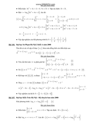 Bài gi i tham kh o
● i u ki n: 2
3x 4x 2 0, x+ + > ∀ ∈ ⇒» T p xác nh: D = » .
● t ( )2
3
t log 3x 4x 2 ,= + + lúc ó:
( )
( )
2
t 1 0 t 1 0
1 1
t 1 t t t 1 0 t 21 1
2 2 t 0 t t 1
2 2
  − < − ≥  ∗ ⇔ + > ⇔ > − ⇔ ∨ ⇔ ≤ <
 > > −  
( )
2 2
2
3 2 2
3x 4x 2 1 3x 4x 1 0
0 log 3x 4x 2 2
3x 4x 2 9 3x 4x 7 0
  + + ≥ + + ≥  ⇔ ≤ + + < ⇔ ⇔ 
 + + < + − <   
1 7
x 1 x 1
3 3
⇔ − ≤ < ∨ − < ≤ − .
● V y t p nghi m c a b t phương trình là
7 1
S ; 1 ;1
3 3
      = − − ∪ −      
.
Bài	106.Bài	106.Bài	106.Bài	106. i h c Sư Ph m Hà N i 2 kh i A năm 2000
Tìm t t c các s c p s th c ( )x;y th a mãn ng th i các i u ki n sau:
( )
2
3x 2x 3 log 5 y 4
3 5
− − − − +
= và ( )
2
4 y y 1 y 3 8− − + + ≤ .
Bài gi i tham kh o
● Yêu c u bài toán ⇔ ta ph i gi i h :
( )
( )
( ) ( )
2
3x 2x 3 log 5y 4
2
5 3 1
4 y y 1 y 3 8 2
− − −− +
 =
 − − + + ≤
● T ( ) ( )
( ) ( )
2
3 3
x 2x 3 log 5y 4 log 5 1
1 5 3 3 5 y 4 1 y 3 3
− − −− + − −
⇔ = ≥ = ⇔ − + ≥ − ⇔ ≤ − .
● K t h p v i ( ) ( )2 , 3 , ta ư c:
( )
2
y 3 y 3
y 3
3 y 04y y 1 y 3 8
 ≤ −  ≤ −  ⇔ ⇔ = − 
 − ≤ ≤− + − + + ≤ 
.
● Thay y 3= − vào ( )1 ta ư c: ( )
2
3x 2x 3 log 5
1
1 3 5
− − −
−
⇔ =
2 1 2 2
3 3
x 1
x 2x 3 log 5 log 5 x 2x 3 0 x 2x 3 0
x 3
−
 = −⇔ − − − = ⇔ − − = ⇔ − − = ⇔  =
.
● V y nghi m c a h là ( ) ( ){ }S 1; 3 ; 3; 3= − − − .
Bài	107.Bài	107.Bài	107.Bài	107. i h c Ki n Trúc Hà N i – H chuyên ban năm 2000
Gi i phương trình: ( ) ( )7 3
log x log x 2= + ∗
Bài gi i tham kh o
● i u ki n:
x 0
x 0
x 2 0
 > ⇔ > ⇒
 + >
T p xác nh : ( )D 0;= +∞ .
● t t
7
log x t x 7= ⇔ = . Lúc ó : ( )
t
t 2
3 3
t log 7 2 t log 7 2
   ∗ ⇔ = + ⇔ = +       
www.VNMATH.com
 