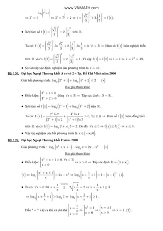 ( )
t
2
3
tlog 7 2 tt
t t 2
7 1
3 3 3 7 2 1 2. f t
3 3
    +     
     ⇔ = ⇔ = + ⇔ = + =       
.
● Xét hàm s ( )
t t
7 1
f t 2.
3 3
     = +        
trên » .
Ta có: ( )
t t
7 7 1 1
f ' t .ln 2. .ln 0, t
3 3 3 3
     = + < ∀ ∈ ⇒       
» Hàm s ( )f t luôn ngh ch bi n
trên » và có ( )
2 2
7 1
f 2 2. 1
3 3
     = + =       
. Vì v y ( ) ( ) 2
f t f 2 t 2 x 7 49= ⇔ = ⇔ = = .
● So v i t p xác nh, nghi m c a phương trình là x 49= .
Bài	108.Bài	108.Bài	108.Bài	108. i h c Ngo i Thương kh i A cơ s 2 – Tp. H Chí Minh năm 2000
Gi i b t phương trình: ( ) ( ) ( )x x
2 3
log 2 1 log 4 2 2+ + + ≤ ∗
Bài gi i tham kh o
● i u ki n:
x
x
2 1 0
4 2 0
 + >
 + >
úng x∀ ∈ ⇒» T p xác nh : D = » .
● Xét hàm s ( ) ( ) ( )x x
2 3
f x log 2 1 log 4 2= + + + trên » .
Ta có: ( )
( ) ( )
x x
x x
2 ln2 4 ln 4
f ' x 0, x
2 1 ln2 4 1 ln 3
= + > ∀ ∈ ⇒
+ +
» Hàm s ( )f x luôn ng bi n
trên » và có ( ) 2 3
f 0 log 2 lo 3 2= + = . Do ó: ( ) ( )x 0 f x f 0 x 0∀ ≤ ⇔ ≤ ⇔ ≤ .
● V y t p nghi m c a b t phương trình là (x ;0∈ −∞  .
Bài	109.Bài	109.Bài	109.Bài	109. i h c Ngo i Thương kh i D năm 2000
Gi i phương trình : ( ) ( )2 2
3 3
log x x 1 log x 2x x+ + − = − ∗
Bài gi i tham kh o
● i u ki n:
2
x x 1 0, x
x 0
x 0
 + + > ∀ ∈ ⇔ > ⇒
 >
»
T p xác nh ( )D 0;= +∞ .
( ) ( ) ( )
2
22
3 3
x x 1 1
log 2x x log x 1 1 x 1 1
x x
   + +   ∗ ⇔ = − ⇔ + + = − −       
.
● Ta có: x 0∀ > thì
Cauchy
1 1 1
x 2 x. 2 x 1 3
x x x
+ ≥ = ⇔ + + ≥
3 3 3
1 1
log x 1 log 3 log x 1 1
x x
      ⇔ + + ≥ ⇔ + + ≥        
.
D u " "= x y ra khi và ch khi
21 x 1x 1x
x 1x
x 0x 0x 0
    = ±==   ⇔ ⇔ ⇔ =  
   >>  > 
( )2 .
www.VNMATH.com
 