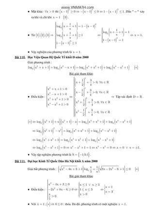 ● M t khác: x 0∀ > thì ( ) ( ) ( )
2 2 2
x 1 0 x 1 0 1 x 1 1− ≥ ⇔ − − ≤ ⇔ − − ≤ . D u " "= x y
ra khi và ch khi x 1= ( )3 .
● T ( ) ( ) ( )1 , 2 , 3 ⇒
( )
( )
( )
2
3
3
3
2
2
1
log x 1 1 x 1
x 1
log x 1 11 xlog x 1 1 x 1
x
1 x 1 1
1 x 1 1
     + + = − −          + + =       + + ≥ ⇔ ⇔ =       − − =  − − ≤
.
● V y nghi m c a phương trình là x 1= .
Bài	110.Bài	110.Bài	110.Bài	110. H c Vi n Quan H Qu c T kh i D năm 2000
Gi i phương trình :
( ) ( ) ( ) ( ) ( )2 2 4 2 4 2
2 2 2 2
log x x 1 log x x 1 log x x 1 log x x 1+ + + − + = + + + − + ∗
Bài gi i tham kh o
● i u ki n :
2
2 2
2
4 2 2
2
4 2
2
2
1 3
x 0, x
2 4
x x 1 0 1 3
x 0, x
x x 1 0 2 4
x x 1 0 1 3
x 0, x
x x 1 0 2 4
1 3
x 0, x
2 4
   + + > ∀ ∈     + + >       − + > ∀ ∈   − + >   ⇔ ⇒ 
 + + >      + + > ∀ ∈    − + >       − + > ∀ ∈   
»
»
»
»
T p xác nh D = » .
( ) ( ) ( ) ( ) ( )2 2 4 2 4 2
2 2 2
log x 1 x x 1 x log x x 1 log x x 1   ∗ ⇔ + + + − = + + + − +   
   
( ) ( ) ( )
2
2 2 4 2 4 2
2 2 2
log x 1 x log x x 1 log x x 1
 
 ⇔ + − = + + + − +
  
( ) ( ) ( )4 2 4 2 4 2
2 2 2
log x x 1 log x x 1 log x x 1⇔ + + = + + + − +
( )4 2 4 2 4 2
2
log x x 1 0 x x 1 1 x x 0 x 0 x 1⇔ − + = ⇔ − + = ⇔ − = ⇔ = ∨ = ± .
● V y t p nghi m phương trình là { }S 1;0;1= − .
Bài	111.Bài	111.Bài	111.Bài	111. i h c Kinh T Qu c Dân Hà N i kh i A năm 2000
Gi i b t phương trình : ( )2 2
5
x 1
x 4x 3 1 log 8x 2x 6 1 0
5 x
     − + + + − − + ≤ ∗      
Bài gi i tham kh o
● i u ki n :
2
2
x 4x 3 0 x 1 x 3
x 1
2x 8x 6 0 1 x 3
x 3
x x 0
0
5
  − + ≥ ≤ ∨ ≥    =  − + − ≥ ⇔ ≤ ≤ ⇔    =  >  >
.
● V i ( )x 1 : 0 0 := ∗ ⇔ ≤ th a. Do ó, phương trình có m t nghi m x 1= .
www.VNMATH.com
 