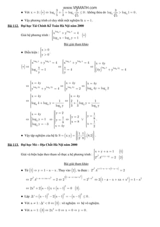 ● V i ( ) 5 5 3
3 1 3
x 3 : log log 0 :
5 3 5
= ∗ ⇔ + = ≤ không th a do 5 53
3
log log 1 0
5
> = .
● V y phương trình có duy nh t m t nghi m là x 1= .
Bài	112.Bài	112.Bài	112.Bài	112. i h c Tài Chính K Toán Hà N i năm 2000
Gi i h phương trình : ( )
8 8log y log x
4 4
x y 4
log x log y 1
 + = ∗
 − =
Bài gi i tham kh o
● i u ki n :
x 0
y 0
 >

 >
.
( )
( )
8 8 8 8
8 8
log y log x log y log x
log y log 4y
4
x y 4 x y 4 x 4y
x x
log 1 4 4y y 4
y y
   + = + =   =    ∗ ⇔ ⇔ ⇔  
  = = + =     
8 8 8log 4y log 4y log 4y
8 y
x 4y x 4y x 4y
log 4y log 2y y 4 y 2
   = =  =   ⇔ ⇔ ⇔  
   =+ = =    
8 8 2
2 2
x 4y x 4y
1 2 1 1
log 4 log y log y
log y 3 3 log y
  = =   ⇔ ⇔ 
 + = + =    
2
2
y 2 1x 4y
yy 21 8log y 1 y
x 8 18 xlog y 3
x 4y 2
 =   =   =    =    =⇔ ⇔ ⇔ ∨   =    =     == −    = 
.
● V y t p nghi m c a h là ( ) ( )
1 1
S x;y ; , 8;2
2 8
     = =       
.
Bài	113.Bài	113.Bài	113.Bài	113. i h c M – a Ch t Hà N i năm 2000
Gi i và bi n lu n theo tham s th c a h phương trình :
( )
( )
2
a x y xy
x y a 1 1
2 .4 2 2+ −
 + + =
 =
Bài gi i tham kh o
● T ( )1 y 1 a x⇒ = − − . Thay vào ( )2 , ta ư c :
( )2 x 1 a x x 1 a xa
2 .4 2
+ − − − − −
=
( )
( )
a
a
a
2
2 2 22 1 x xa x
a 1 x xa x 1 a 2 2
2 .4 2 2 2 2 1 x xa x 1 a
− − + +
− − + + −
⇔ = ⇔ = ⇔ − − + + = −
( ) ( ) ( )
22
2x 2 a 1 x a 1 0 3⇔ + − + − = .
● L p ( ) ( ) ( )
2 2 2
' a 1 2 a 1 a 1 0∆ = − − − = − − ≤ .
● V i ( )a 1 : ' 0 3 :≠ ∆ < ⇔ vô nghi m ⇔ h vô nghi m.
● V i ( ) 2
a 1 : 3 2x 0 x 0 y 0= ⇔ = ⇔ = ⇒ = .
www.VNMATH.com
 