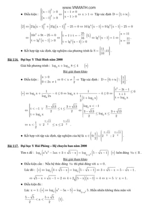 ● i u ki n :
( )
( )
2
3
x 1 0 x 1 0
x 1
x 1 0x 1 0
  − > − ≠ ⇔ ⇔ > ⇒ 
  − > − > 
T p xác nh ( )D 1;= +∞ .
( ) ( ) ( ) ( )
4 2
4 2
2 2lg x 1 3lg x 1 25 0 16lg x 1 9lg x 1 25 0   ⇔ − + − − = ⇔ − + − − =      
( )
( )
( )
( )
2
2
2
2
25 x 1116t 9t 25 0 t 1 t L
lg x 1 116 11
t lg x 1 0 xt lg x 1 0 10
  = + − = = ∨ = −   ⇔ ⇔ ⇔ − = ⇔ 
 = − > =  = − >   
.
● K t h p t p xác nh, t p nghi m c a phương trình là
11
S ;11
10
   =  
   
.
Bài	116.Bài	116.Bài	116.Bài	116. i h c Y Thái Bình năm 2000
Gi i b t phương trình : ( )2 2x
log x log 8 4+ ≤ ∗
Bài gi i tham kh o
● i u ki n :
x 0 1
0 x
0 2x 1 2
 > ⇔ < ≠ ⇒
 < ≠
T p xác nh : ( )
1
D 0; 
2
   = +∞  
   
.
( )
( )
2
2 2
8
22
t 3t 1
1 1 0
log x 4 0 log x 4 0 t 1
log 2x 1 t log x1 log x
3
 − − ≤∗ ⇔ + − ≤ ⇔ + − ≤ ⇔  + =+ 
2
22
log x 13 13 3 13
t 1 t
2 2 3 13 3 13
log xt log x
2 2
  < −− +  < − ∨ ≤ ≤ ⇔ ⇔ − + ≤ ≤ = 
3 13 3 13
2 2
1
x 2 x 2
2
− +
⇔ < ∨ ≤ ≤ .
● K t h p v i t p xác nh, t p nghi m c a h là
3 13 3 13
2 2
1
x 0; 2 ; 2
2
− +      ∈ ∪        
.
Bài	117.Bài	117.Bài	117.Bài	117. i h c Y H i Phòng – H chuyên ban năm 2000
Tìm x : ( ) ( ) ( )2
2 2
2 2 a
log a x 5ax 3 5 x log 5 x 1
+
− + + − = − − ∗ luôn úng a∀ ∈ » .
Bài gi i tham kh o
● i u ki n c n : N u h th c úng a∀ thì ph i úng v i a 0= .
Lúc ó : ( ) ( ) ( )2 2
log 3 5 x log 5 x 1 3 5 x 5 x 1∗ ⇔ + − = − − ⇔ + − = − − .
( )( )5 x x 1 2 4 2 5 x x 1 4 x 5 x 1⇔ − + − = ⇔ + − − = ⇔ = ∨ = .
● i u ki n :
Lúc ( ) ( ) 2
2
2 2 a
x 1 : log a 5a 5 log 5
+
= ∗ ⇔ − − = . Hi n nhiên không th a mãn v i
( )
5 5 5 5
a 1
2 2
− +
< < .
www.VNMATH.com
 