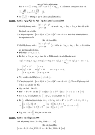 Lúc ( ) ( ) 2
2
2 2 a
x 5 : log 25a 25a 3 log 3
+
= ∗ ⇔ − + = . Hi n nhiên không th a mãn v i
( )
5 13 5 13
a 2
10 10
− +
< < .
● T ( ) ( )1 , 2 ⇒ không có giá tr x th a yêu c u bài toán.
Bài	118.Bài	118.Bài	118.Bài	118. i h c Ngo i Ng Hà N i – H chưa phân ban năm 2000
1/ Gi i h phương trình :
2 2 2
2x y z
xyz 64
 = +
 =
v i ba s : y z x
log x, log y, log z theo th t ó
l p thành c p s nhân.
2/ Cho phương trình : ( ) ( )x x
m 3 16 2m 1 4 m 1 0+ + − + + = . Tìm m phương trình có
hai nghi m trái d u.
Bài gi i tham kh o
1/ Gi i h phương trình : ( )
2 2 2
2x y z
xyz 64
 = + ∗
 =
v i ba s : y z x
log x, log y, log z theo th t
ó l p thành c p s nhân.
● i u ki n: 1 x, y,z 0≠ > .
● Do y z x
log x, log y, log z theo th t ó l p thành c p s nhân nên ta có:
2 2 2 3
z y x z y z z
z
1
log y log x.log z log y log z log y log y 1 z y
log y
= ⇔ = ⇔ = ⇔ = ⇔ = .
( )
2 2
2 3
2x 2y x y
xy 64 y 64 x y z 4
1 x,y,z 0 1 x,y,z 0
  = =   ∗ ⇔ = ⇔ = ⇔ = = = 
  ≠ > ≠ >  
.
● V y nghi m c a h là ( ) ( )x;y;z 4;4;4= .
2/ Cho phương trình : ( ) ( ) ( )x x
m 3 16 2m 1 4 m 1 0+ + − + + = ∗ . Tìm m phương trình
( )∗ có hai nghi m trái d u.
● T p xác nh : D = » .
● t x
t 4 0= > . Khi ó: ( ) ( ) ( ) ( ) ( )2
f t m 3 t 2m 1 t m 1 0∗ ⇔ = + + − + + = ∗ ∗ .
● G i 1 2
x ,x là hai nghi m c a ( )∗ và 1 2
t ,t là hai nghi m c a ( )∗ ∗
● ( )∗ có hai nghi m trái d u 1 2
x 0 x⇔ < < 1 2x x
0 4 1 4⇔ < < < 1 2
0 t 1 t⇔ < < <
( ) ( )
( )( ) ( )
( )( )
( )( )
m 3 .f 1 0 m 3 4m 3 0 3
1 m
m 3 m 1 .f 0 0 m 3 m 1 0 4
  + < + + <  ⇔ ⇔ ⇔ − < < − 
 + + > + + >   
.
● V y
3
m 1;
4
  ∈ − −   
th a yêu c u bài toán.
Bài	119.Bài	119.Bài	119.Bài	119. i h c à N ng năm 2000
Gi i b t phương trình : ( )x
1 log 2000 2+ < ∗
Bài gi i tham kh o
( ) ( )x x
2 1 log 2000 2 3 log 2000 1∗ ⇔ − < + < ⇔ − < < ∗ ∗
www.VNMATH.com
 