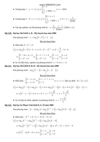● Trư ng h p 1 : ( )
3
x 1
x 1 : x 20001
2000 x
x
 >> ∗ ∗ ⇔ ⇔ >
 < <
.
● Trư ng h p 2 : ( ) 3
3
0 x 1
1
0 x 1 : 0 x1
2000 x 2000
x
 < << < ∗ ∗ ⇔ ⇔ < <
 > >
.
● V y t p nghi m c a b t phương trình là : ( )3
1
x 0; 2000;
2000
  ∈ ∪ +∞   
.
Bài	120.Bài	120.Bài	120.Bài	120. i h c Hu kh i A, B – H chuyên ban năm 2000
Gi i phương trình : ( ) ( )x
2
x log 9 2 3+ − = ∗
Bài gi i tham kh o
● i u ki n x
9 2 0− > .
( ) ( )x x 3 x x
2 x
8
log 9 2 3 x 9 2 2 2 9 0
2
−
∗ ⇔ − = − ⇔ − = ⇔ + − =
2 x
xx x
t 1 t 8t 9t 8 0 2 1 x 0
x 3t 2 0t 2 0 2 8
    = ∨ =− + = = =    ⇔ ⇔ ⇔ ⇔     == >= > =    
.
● So v i i u ki n, nghi m c a phương trình là: x 0= và x 3= .
Bài	121.Bài	121.Bài	121.Bài	121. i h c Hu kh i D, R, R – H chuyên ban năm 2000
Gi i phương trình : ( ) ( ) ( )2
2 1
2
log x 1 log x 1− = − ∗
Bài gi i tham kh o
● i u ki n :
2
x 1 x 1x 1 0
x 1
x 1x 1 0
   < − ∨ >− >  ⇔ ⇔ > ⇒ 
  >− > 
T p xác nh : ( )D 1;= +∞ .
( ) ( ) ( ) ( )( ) ( )( )2 2 2
2 2 2
log x 1 log x 1 0 log x 1 x 1 0 x 1 x 1 1∗ ⇔ − + − = ⇔ − − = ⇔ − − =
( )2 1 5 1 5
x x x 1 0 x 0 x x
2 2
+ −
⇔ − − = ⇔ = ∨ = ∨ = .
● So v i t p xác nh, nghi m c a phương trình là :
1 5
x
2
+
= .
Bài	122.Bài	122.Bài	122.Bài	122. i h c Sư Ph m Vinh kh i D, G, M năm 2000
Gi i phương trình : ( ) ( ) ( ) ( )x 1 x
5 5 5
x 1 log 3 log 3 3 log 11.3 9+
− + + = − ∗
Bài gi i tham kh o
● i u ki n : x 1 x
3 3 0 11.3 9 0+
+ > ∧ − > .
( ) ( ) ( )x 1 x 1 x
5 5 5
log 3 log 3 3 log 11.3 9− +
∗ ⇔ + + = −
( ) ( )x 1 x 1 x 2x x x
5 5
log 3 . 3 3 log 11.3 9 3 3 11.3 9− + ⇔ + = − ⇔ + = − 
 
( )
x
2
x x
x
3 1 x 0
3 10.3 9 0
x 23 9
 = = ⇔ − + = ⇔ ⇔  == 
.
www.VNMATH.com
 