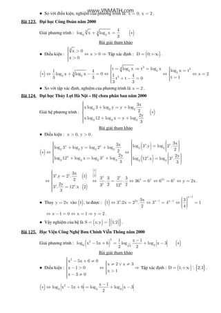 ● So v i i u ki n, nghi m c a phương trình là: x 0, x 2= = .
Bài	123.Bài	123.Bài	123.Bài	123. i h c Công oàn năm 2000
Gi i phương trình : ( )3 3
2 2
4
log x log x
3
+ = ∗
Bài gi i tham kh o
● i u ki n :
3
x 0
x 0
x 0
 > ⇔ > ⇒
 >
T p xác nh : ( )D 0;= +∞ .
( )
33 3
2 2
23
2 2 3
t log x t log x log x t1 4
log x log x 0 1 4 t 13 3 t t 0
3 3
 = ⇒ =   =  ∗ ⇔ + − = ⇔ ⇔ 
  =+ − = 
x 2⇔ =
● So v i t p xác nh, nghi m c a phương trình là x 2= .
Bài	124.Bài	124.Bài	124.Bài	124. i h c Th y L i Hà N i – H chưa phân ban năm 2000
Gi i h phương trình : ( )
2 2 2
3 3 3
3x
x log 3 log y y log
2
2y
x log 12 log x y log
3
 + = + ∗
 + = +
Bài gi i tham kh o
● i u ki n : x 0, y 0> > .
( )
( )
( )
x y
x y
2 2
2 2 2 2
x y x y
3 3 3 3 3 2
3x3x log 3 .y log 2 .log 3 log y log 2 log 22
2y 2y
log 12 log x log 3 log log 12 .x log 3 .
3 3
      =   + = +      ∗ ⇔ ⇔      + = + =       
( )
( )
( )
( )
1
x y 2 x y
x y 2x y
y x
y x
3x
3 .y 2 . 1 3 3 2 32 . . 36 6 6 6 y 2x
2y 2 23 123 . 12 .x 2
3
 =⇔ ⇔ = ⇔ = ⇔ = ⇔ =
 =
.
● Thay y 2x= vào ( )1 , ta ư c : ( )
x 1
x 2x x 1 x 13x 3
1 3 .2x 2 . 3 4 1
2 4
−
− −
  ⇔ = ⇔ = ⇔ =   
x 1 0 x 1 y 2⇔ − = ⇔ = ⇒ = .
● V y nghi m c a h là ( ) ( ){ }S x;y 1;2= = .
Bài	125.Bài	125.Bài	125.Bài	125. H c Vi n Công Ngh Bưu Chính Vi n Thông năm 2000
Gi i phương trình : ( ) ( )
2
2
9 33
1 x 1
log x 5x 6 log log x 3
2 2
−
− + = + − ∗
Bài gi i tham kh o
● i u ki n :
2
x 5x 6 0
x 2 x 3
x 1 0
x 1
x 3 0
 − + ≠  ≠ ∨ ≠ − > ⇔ ⇒ 
  > − ≠
T p xác nh : ( ) { }D 1;  2;3= +∞ .
( ) 2
3 3 3
x 1
log x 5x 6 log log x 3
2
−
∗ ⇔ − + = + −
www.VNMATH.com
 