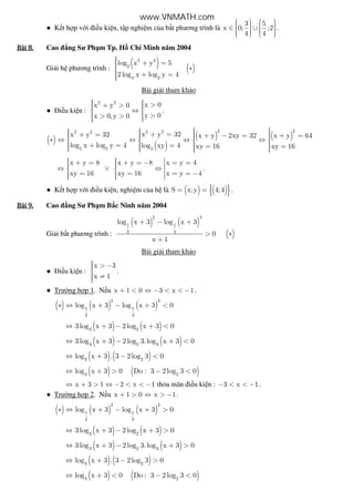 ● K t h p v i i u ki n, t p nghi m c a b t phương trình là
3 5
x 0; ;2
4 4
      ∈ ∪        
.
Bài	8.Bài	8.Bài	8.Bài	8. Cao ng Sư Ph m Tp. H Chí Minh năm 2004
Gi i h phương trình :
( ) ( )
2 2
2
4 2
log x y 5
2log x log y 4
 + = ∗
 + =
Bài gi i tham kh o
● i u ki n :
2 2
x 0x y 0
y 0x 0, y 0
   >+ >  ⇔ 
  >> > 
.
( )
( )
( ) ( )
2 22 22 2
2 2 2
x y 32x y 32 x y 2xy 32 x y 64
log x log y 4 log xy 4 xy 16 xy 16
    + =+ =  + − = + =   ∗ ⇔ ⇔ ⇔ ⇔   
   + = = = =       
x y 8 x y 8 x y 4
xy 16 xy 16 x y 4
   + = + = − = =  ⇔ ∨ ⇔   = = = = −   
.
● K t h p v i i u ki n, nghi m c a h là ( ) ( ){ }S x;y 4;4= = .
Bài	9.Bài	9.Bài	9.Bài	9. Cao ng Sư Ph m B c Ninh năm 2004
Gi i b t phương trình :
( ) ( )
( )
2 3
1 1
2 3
log x 3 log x 3
0
x 1
+ − +
> ∗
+
Bài gi i tham kh o
● i u ki n :
x 3
x 1
 > −

 ≠
.
● Trư ng h p 1. N u x 1 0 3 x 1+ < ⇔ − < < − .
( ) ( ) ( )
2 3
1 1
2 3
log x 3 log x 3 0∗ ⇔ + − + <
( ) ( )3 2
3log x 3 2log x 3 0⇔ + − + <
( ) ( )3 2 3
3log x 3 2log 3.log x 3 0⇔ + − + <
( ) ( )3 2
log x 3 . 3 2log 3 0⇔ + − <
( ) ( )3 2
log x 3 0 Do : 3 2log 3 0⇔ + > − <
x 3 1 2 x 1⇔ + > ⇔ − < < − th a mãn i u ki n : 3 x 1− < < − .
● Trư ng h p 2. N u x 1 0 x 1+ > ⇔ > − .
( ) ( ) ( )
2 3
1 1
2 3
log x 3 log x 3 0∗ ⇔ + − + >
( ) ( )3 2
3log x 3 2log x 3 0⇔ + − + >
( ) ( )3 2 3
3log x 3 2log 3.log x 3 0⇔ + − + >
( ) ( )3 2
log x 3 . 3 2log 3 0⇔ + − >
( ) ( )3 2
log x 3 0 Do : 3 2log 3 0⇔ + < − <
www.VNMATH.com
 