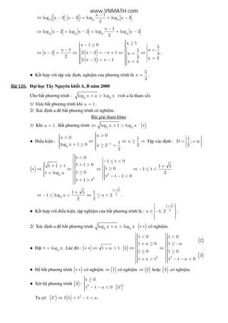 ( )3 3 3
x 1
log x 2 . x 3 log log x 3
2
−
⇔ − − = + −
3 3 3 3
x 1
log x 2 log x 3 log log x 3
2
−
⇔ − + − = + −
( )
( )
x 1x 1 0 5
x 1 x52 x 2 x 1x 2 x 3
2 3 x 32 x 2 x 1 x 3
 ≥ − ≥    − =  − = − + ⇔ − = ⇔ ⇔ ⇔  =    = − = − =  
.
● K t h p v i t p xác nh, nghi m c a phương trình là
5
x
3
= .
Bài	126.Bài	126.Bài	126.Bài	126. i h c Tây Nguyên kh i A, B năm 2000
Cho b t phương trình : 2 2
log x a log x+ > (v i a là tham s ).
1/ Gi i b t phương trình khi a 1= .
2/ Xác nh a b t phương trình có nghi m.
Bài gi i tham kh o
1/ Khi a 1= . B t phương trình ( )2 2
log x 1 log x⇔ + > ∗
● i u ki n : 1
2
x 0x 0 1
x1log x 1 0 2x 2
2
−
 >  >  ⇔ ⇔ ≥ ⇒ 
 + ≥ ≥ =  
T p xác nh :
1
D ;
2
  = +∞ 
.
( )
22
2
t 0
1 t 0
t 1 0t 1 t 1 5
t 0 1 t
t 0 2t log x
t t 1 0
t 1 t
 < − ≤ <   + >+ >  +    ≥∗ ⇔ ⇔ ⇔ ⇔ − ≤ <  ≥=    − − <   + >
1 5
2
2
1 5 1
1 log x x 2
2 2
+
+
⇔ − ≤ < ⇔ ≤ < .
● K t h p v i i u ki n, t p nghi m c a b t phương trình là :
1 5
2x 1; 2
+  ∈ −  
.
2/ Xác nh a b t phương trình ( )2 2
log x a log x+ > ∗ ∗ có nghi m.
● t 2
t log x= . Lúc ó : ( ) ( )
( )
( )2 2
t 0 t 0
2
t a 0 t a
t a t 1
t 0 t 0
3
t a t t t a 0
   < <  
   + ≥ ≥ −   ∗ ∗ ⇔ + > ⇔ ⇔   ≥ ≥       + > − − <     
.
● b t phương trình ( )∗ ∗ có nghi m ( )1⇔ có nghi m ( )2⇔ ho c ( )3 có nghi m.
● Xét h phương trình ( )3 :
( )2
t 0
t t a 0 3'
 ≥
 − − <
.
Ta có: ( ) ( ) 2
3' f t t t a⇔ = − < .
www.VNMATH.com
 