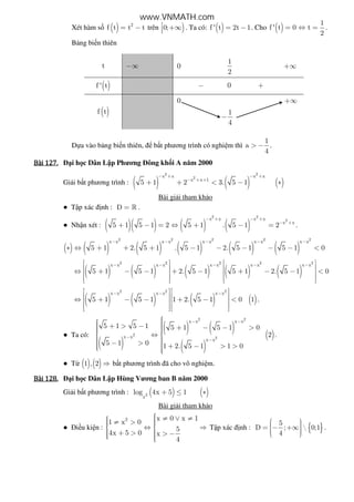 Xét hàm s ( ) 2
f t t t= − trên )0; +∞ . Ta có: ( )f ' t 2t 1= − . Cho ( )
1
f ' t 0 t
2
= ⇔ = .
B ng bi n thiên
t −∞ 0
1
2
+∞
( )f ' t − 0 +
( )f t
0 +∞
1
4
−
D a vào b ng bi n thiên, b t phương trình có nghi m thì
1
a
4
> − .
Bài	127.Bài	127.Bài	127.Bài	127. i h c Dân L p Phương ông kh i A năm 2000
Gi i b t phương trình : ( ) ( ) ( )
2 2
2x x x x
x x 1
5 1 2 3. 5 1
− + − +
− + +
+ + < − ∗
Bài gi i tham kh o
● T p xác nh : D = » .
● Nh n xét : ( )( ) ( ) ( )
2 2
2x x x x
x x
5 1 5 1 2 5 1 . 5 1 2
− + − +
− +
+ − = ⇔ + − = .
( ) ( ) ( ) ( ) ( ) ( )
2 2 2 2 2
x x x x x x x x x x
5 1 2. 5 1 . 5 1 2. 5 1 5 1 0
− − − − −
∗ ⇔ + + + − − − − − <
( ) ( ) ( ) ( ) ( )
2 2 2 2 2
x x x x x x x x x x
5 1 5 1 2. 5 1 5 1 2. 5 1 0
− − − − −   
   ⇔ + − − + − + − − <   
      
( ) ( ) ( ) ( )
2 2 2
x x x x x x
5 1 5 1 1 2. 5 1 0 1
− − −   
   ⇔ + − − + − <   
      
.
● Ta có:
( )
( ) ( )
( )
( )
2 2
2
2
x x x x
x x
x x
5 1 5 1 5 1 5 1 0
2
5 1 0 1 2. 5 1 1 0
− −
−
−
 + > −  + − − >  ⇔ 
  − >  + − > > 
.
● T ( ) ( )1 , 2 ⇒ b t phương trình ã cho vô nghi m.
Bài	128.Bài	128.Bài	128.Bài	128. i h c Dân L p Hùng Vương ban B năm 2000
Gi i b t phương trình : ( ) ( )2
x
log 4x 5 1+ ≤ ∗
Bài gi i tham kh o
● i u ki n :
2 x 0 x 1
1 x 0
5
4x 5 0 x
4
 ≠ ∨ ≠ ≠ >  ⇔ ⇒ 
 + > > −  
T p xác nh : { }
5
D ;  0;1
4
  = − +∞   
.
www.VNMATH.com
 