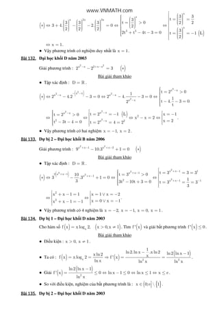 ( )
( )
x
x
x 2x 3x
x
3 3
3 3
t3
t 03 3 3 2 2
3 4. 2. 0 2
2 2 2 32t t 4t 3 0 t 1 L
2
      = =         = >            ∗ ⇔ + − − = ⇔ ⇔                         + − − = = = −     
x 1⇔ = .
● V y phương trình có nghi m duy nh t là x 1= .
Bài	132.Bài	132.Bài	132.Bài	132. i h c kh i D năm 2003
Gi i phương trình : ( )
2 2
x x 2 x x
2 2 3− + −
− = ∗
Bài gi i tham kh o
● T p xác nh : D = » .
( )
( )
2
2
2 2
2
x x
x x
x x x x
x x
t 2 01
2 4.2 3 0 2 4. 3 0 1
t 4. 3 02
t
−
− −
− −
−
 = >∗ ⇔ − − = ⇔ − − = ⇔ 
 − − =
( )
22
2
x xx x
2
2 x x 2
t 2 1 L x 1t 2 0
x x 2
x 2t 3t 4 0 t 2 4 2
−−
−
 = = − = − = > ⇔ ⇔ ⇔ − = ⇔  =− − = = = =   
.
● V y phương trình có hai nghi m x 1, x 2= − = .
Bài	133.Bài	133.Bài	133.Bài	133. D b 2 – i h c kh i B năm 2006
Gi i phương trình : ( )
2 2
x x 1 x x 2
9 10.3 1 0+ − + −
− + = ∗
Bài gi i tham kh o
● T p xác nh : D = » .
( )
( )
2
2
2
2
2
x x 1 1
x x 12 x x 1
x x 1
2 x x 1 1
t 3 3 3t 3 010
3 .3 1 0 13 3t 10t 3 0 t 3 3
3
+ −
+ −+ −
+ −
+ − −
 = = = = > ∗ ⇔ − + = ⇔ ⇔  − + = = = =  
2
2
x x 1 1 x 1 x 2
x 0 x 1x x 1 1
 + − = = ∨ = − ⇔ ⇔  = ∨ = −+ − = − 
.
● V y phương trình có 4 nghi m là x 2, x 1, x 0, x 1= − = − = = .
Bài	134.Bài	134.Bài	134.Bài	134. D b 1 – i h c kh i D năm 2003
Cho hàm s ( ) ( )x
f x x log 2, x 0,x 1= > ≠ . Tìm ( )f ' x và gi i b t phương trình ( )f ' x 0≤ .
Bài gi i tham kh o
● i u ki n : x 0, x 1> ≠ .
● Ta có : ( ) x
x ln2
f x x log 2
ln x
= = ( )
( ).
2 2
1
ln2 ln x .x ln2 ln2 ln x 1
xf ' x
ln x ln x
− −
⇒ = = .
● Gi i ( )
( )
2
ln2 ln x 1
f ' x 0 ln x 1 0 ln x 1 x e
ln x
−
= ≤ ⇔ − ≤ ⇔ ≤ ⇔ ≤ .
● So v i i u ki n, nghi m c a b t phương trình là : ( { }x 0;e  1∈  .
Bài	135.Bài	135.Bài	135.Bài	135. D b 2 – i h c kh i D năm 2003
www.VNMATH.com
 