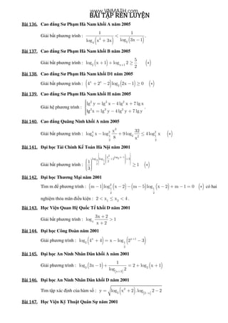 BÀI	TẬP	RÈN	LUYỆNBÀI	TẬP	RÈN	LUYỆNBÀI	TẬP	RÈN	LUYỆNBÀI	TẬP	RÈN	LUYỆN				
Bài	136.Bài	136.Bài	136.Bài	136. Cao ng Sư Ph m Hà Nam kh i A năm 2005
Gi i b t phương trình :
( ) ( )2
24
1 1
log 3x 1log x 3x
<
−+
.
Bài	137.Bài	137.Bài	137.Bài	137. Cao ng Sư Ph m Hà Nam kh i B năm 2005
Gi i b t phương trình : ( ) ( )2 x 1
5
log x 1 log 2
2+
+ + ≥ ∗
Bài	138.Bài	138.Bài	138.Bài	138. Cao ng Sư Ph m Hà Nam kh i D1 năm 2005
Gi i b t phương trình : ( ) ( ) ( )x x
2
4 2 2 log 2x 1 0+ − − ≥ ∗
Bài	139.Bài	139.Bài	139.Bài	139. Cao ng Sư Ph m Hà Nam kh i H năm 2005
Gi i h phương trình :
lg
2 3 2
2 3 2
lg y lg x 4 lg x 7 lg x
x lg y 4 lg y 7 lg y
 = − +
 = − +
.
Bài	140.Bài	140.Bài	140.Bài	140. Cao ng Quãng Ninh kh i A năm 2005
Gi i b t phương trình : ( )
3
4 2 2
2 1 2 12
2 2
x 32
log x log 9log 4log x
8 x
− + ≤ ∗
Bài	141.Bài	141.Bài	141.Bài	141. i h c Tài Chính K Toán Hà N i năm 2001
Gi i b t phương trình : ( )
2
log x 12
3 1
2 3
x
log log 2 3
21
1
3
−
     + +      
   ≥ ∗   
Bài	142.Bài	142.Bài	142.Bài	142. i h c Thương M i năm 2001
Tìm m phương trình : ( ) ( ) ( ) ( ) ( )2
1 1
2 2
m 1 log x 2 m 5 log x 2 m 1 0− − − − − + − = ∗ có hai
nghi m th a mãn i u ki n : 1 2
2 x x 4< ≤ < .
Bài	143.Bài	143.Bài	143.Bài	143. H c Vi n Quan H Qu c T kh i D năm 2001
Gi i b t phương trình : x
3x 2
log 1
x 2
+
>
+
Bài	144.Bài	144.Bài	144.Bài	144. i h c Công oàn năm 2001
Gi i phương trình : ( ) ( )x x 1
2 1
2
log 4 4 x log 2 3+
+ = − −
Bài	145.Bài	145.Bài	145.Bài	145. i h c An Ninh Nhân Dân kh i A năm 2001
Gi i phương trình : ( )
( )
( )2 2
x 3
1
log 3x 1 2 log x 1
log 2+
− + = + +
Bài	146.Bài	146.Bài	146.Bài	146. i h c An Ninh Nhân Dân kh i D năm 2001
Tìm t p xác nh c a hàm s : ( ) ( )
2
2 2 x
y log x 2 .log 2 2−
= + −
Bài	147.Bài	147.Bài	147.Bài	147. H c Vi n K Thu t Quân S năm 2001
www.VNMATH.com
 