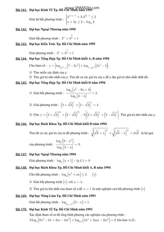 Bài	161.Bài	161.Bài	161.Bài	161. i h c Kinh T Tp. H Chí Minh năm 1995
Gi i h b t phương trình :
x y 1 2y 1
4
4 3.4 2
x 3y 2 log 3
+ − − + ≤
 + ≥ −
Bài	162.Bài	162.Bài	162.Bài	162. i h c Ngo i Thương năm 1995
Gi i b t phương trình :
x
x 22 3 1< +
Bài	163.Bài	163.Bài	163.Bài	163. i h c Ki n Trúc Tp. H Chí Minh năm 1995
Gi i phương trình :
x
x 22 3 1= +
Bài	164.Bài	164.Bài	164.Bài	164. i h c T ng H p Tp. H Chí Minh kh i A, B năm 1994
Cho hàm s : ( ) ( )2 2
2 2
2x 1 7 2x
y log 7 2x log 2x 1
− −
= − + − .
1/ Tìm mi n xác nh c a y.
2/ Tìm giá tr nh nh t c a y. Tìm t t c các giá tr c a x y t giá tr nh nh t nh t ó.
Bài	165.Bài	165.Bài	165.Bài	165. i h c T ng H p Tp. H Chí Minh kh i D năm 1994
1/ Gi i b t phương trình :
( )
( )
2
2
2
log x 9x 8
2
log 3 x
− +
<
−
.
2/ Gi i phương trình : ( ) ( )
x x
2 3 2 3 4+ + − = .
3/ Cho ( ) ( ) ( ) ( )
2x 2x x x
y 2 3 2 3 8 2 3 2 3
 
 = + + − − + + −
 
 
. Tìm giá tr nh nh t c a y.
Bài	166.Bài	166.Bài	166.Bài	166. i h c Bách Khoa Tp. H Chí Minh kh i D năm 1994
Tìm t t c các giá tr c a m phương trình : ( ) ( )
m m
2 x 2 x 2 2+ + − = là h qu
c a phương trình :
( )
( )
3
2
2
log 9 x
3
log 3 x
−
=
−
.
Bài	167.Bài	167.Bài	167.Bài	167. i h c Ngo i Thương năm 1994
Gi i phương trình : ( )x
log x 1 lg4,5 0+ − =
Bài	168.Bài	168.Bài	168.Bài	168. i h c Bách Khoa Tp. H Chí Minh kh i A, B năm 1994
Cho b t phương trình : ( ) ( )2
2
log x ax 2+ ≤ ∗
1/ Gi i b t phương trình ( )∗ v i a 3= .
2/ Tìm giá tr l n nh t c a tham s a x 1= là m t nghi m c a b t phương trình ( )∗
Bài	169.Bài	169.Bài	169.Bài	169. i h c Nông Lâm Tp. H Chí Minh năm 1993
Gi i b t phương trình : ( )2
3x x
log 3 x 1
−
− > .
Bài	170.Bài	170.Bài	170.Bài	170. i h c Kinh T Tp. H Chí Minh năm 1993
Xác nh tham s m t ng bình phương các nghi m c a phương trình :
( ) ( )2 2 2 2
4 0,5
2log 8x 2x 2m 4m log 4x 2mx 2m 0− + − + + − = l n hơn 0,25 .
www.VNMATH.com
 