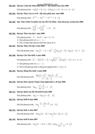 Bài	183.Bài	183.Bài	183.Bài	183. i h c C nh Sát Nhân Dân kh i G – H chuyên ban năm 2000
Gi i phương trình : ( ) ( ) ( ) ( )2
3 3
log x 1 x 5 log x 1 2x 6 0+ + − + − + = ∗
Bài	184.Bài	184.Bài	184.Bài	184. i h c Th y L i cơ s II – H chưa phân ban năm 2000
Gi i phương trình : ( )
2 2
2x 1 x x 2x 2
2 9.2 2 0+ + +
− + = ∗
Bài	185.Bài	185.Bài	185.Bài	185. H c Vi n Chính Tr Qu c Gia Tp. H Chí Minh – Ban khoa h c xã h i năm 2000
Gi i phương trình : ( )
2 1
1
x x1 1
3. 12
3 3
+
      + = ∗        
Bài	186.Bài	186.Bài	186.Bài	186. i h c Th y S n t 1 năm 2000
Cho phương trình : x x
4 4m.2 2m 2 0− + + = .
1/ Gi i phương trình v i m 1= − .
2/ Gi i và bi n lu n phương trình theo tham s m.
Bài	187.Bài	187.Bài	187.Bài	187. i h c Th y S n t 2 năm 2000
Gi i b t phương trình : ( ) ( ) ( )
2
2
4 22
1
log x 7x 12 log x 2 log x 4 1
2
− + < − + − − ∗
Bài	188.Bài	188.Bài	188.Bài	188. i h c C n Thơ kh i A năm 2000
Cho phương trình : ( ) ( ) ( ) ( )2 2 2 2 2
x 1 lg x 1 m 2 x 1 .log x 1 m 4 0− + − − + + + = .
1/ Gi i phương trình v i m 4= − .
2/ Tìm m phương trình có úng hai nghi m th a 1 x 3≤ ≤ .
Bài	189.Bài	189.Bài	189.Bài	189. i h c H ng c kh i A năm 2000
Gi i b t phương trình :
( ) ( )
4 2
3 4
2
log x 1 log x 1
0
x 2x 3
+ − −
>
− −
Bài	190.Bài	190.Bài	190.Bài	190. i h c Dân L p K Thu t Công Ngh kh i A, B năm 2000
Gi i phương trình : ( )
4
2x 1
x 2
log 1
2x 1−
+
= ∗
+
Bài	191.Bài	191.Bài	191.Bài	191. i h c Qu c Gia Hà N i kh i B năm 2000
Gi i phương trình : ( ) ( )5 7
log x log x 2= + ∗
Bài	192.Bài	192.Bài	192.Bài	192. i h c kh i D năm 2008
Gi i b t phương trình : ( )
2
1
2
x 3x 2
log 0
x
− +
≥ ∗
Bài	193.Bài	193.Bài	193.Bài	193. i h c kh i A năm 2007
Gi i b t phương trình : ( ) ( ) ( )3 1
3
2 log 4x 3 log 2x 3 2− + + ≤ ∗
Bài	194.Bài	194.Bài	194.Bài	194. i h c kh i D năm 2007
Gi i phương trình : ( ) ( )x x
2 2 x
1
log 4 15.2 27 2log 0
4.2 3
+ + + = ∗
−
www.VNMATH.com
 