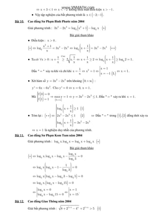 x 3 1 x 2⇔ + < ⇔ < − không th a mãn i u ki n x 1> − .
● V y t p nghi m c a b t phương trình là ( )x 2; 1∈ − − .
Bài	10.Bài	10.Bài	10.Bài	10. Cao ng Sư Ph m Bình Phư c năm 2004
Gi i phương trình : ( ) ( )2 3 2
2 2
3x 2x log x 1 log x− = + − ∗
Bài gi i tham kh o
● i u ki n : x 0> .
( ) ( )
2
2 3 2 3
2 2
x 1 1
log 3x 2x log x 3x 2x
x x
 +  ∗ ⇔ = − ⇔ + = − ∗ ∗   
● Ta có 2
Côsi
2 2
1 1 1 1
x 0 : x x. x 2 log x log 2 1
x x x x
  ∀ > + ≥ ⇔ + ≥ ⇒ + ≥ =   
.
D u " "= x y ra khi và ch khi
( )
2
x 11
x x 1 x 1
x 1 Lx
 == ⇔ = ⇔ ⇔ = = −
.
● Xét hàm s 2 3
y 3x 2x= − trên kho ng ( )0;+∞ :
2
y' 6x 6x . Cho y' 0 x 0, x 1= − = ⇔ = = .
Mà
( )
( ) ( )0;
f 0 0
max y 1
f 1 1 +∞
 = ⇒ =
 =
2 3
y 3x 2x 1⇒ = − ≤ . D u " "= x y ra khi x 1= .
● Tóm l i : ( )
( )
( )
2
2 3
2 3
2
1
log x 1 1
x
2x 2x 1 2
1
log x 3x 2x
x
     + ≥    ∗ ∗ ⇔ − ≤ ⇔
    + = −   
D u " "= trong ( ) ( )1 , 2 ng th i x y ra
x 1⇔ = là nghi m duy nh t c a phương trình.
Bài	11.Bài	11.Bài	11.Bài	11. Cao ng Sư Ph m Kom Tum năm 2004
Gi i phương trình : ( )5 3 5 3
log x.log x log x log x= + ∗
Bài gi i tham kh o
( ) 5
5 3 5
5
log x
log x.log x log x 0
log 3
∗ ⇔ − − =
5 3
5
1
log x log x 1 0
log 3
  ⇔ − − =  
( )5 3 3 3
log x log x log 3 log 5 0⇔ − − =
( )5 3 3
log x. log x log 15 0⇔ − =
5
3 3
log x 0 x 1
log x log 15 0 x 15
 = = ⇔ ⇔ − = =  
.
Bài	12.Bài	12.Bài	12.Bài	12. Cao ng Giao Thông năm 2004
Gi i b t phương trình : ( )1 x x 1 x
8 2 4 2 5 1+ +
+ − + >
www.VNMATH.com
 