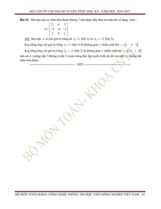 BÀI TẬP ÔN TẬP ĐẠI SỐ TUYẾN TÍNH- HỌC KÌ I NĂM HỌC 2016-2017
BỘ MÔN TOÁN-KHOA CÔNG NGHỆ THÔNG TIN-HỌC VIỆN NÔNG NGHIỆP VIỆT NAM 10
Bài 34. Ma trận sau có chéo hóa được không ? nếu được hãy đưa ma trận đó về dạng chéo :
2 4 3
4 6 3
3 3 1
A
 
     
  
HD: Ma trận A có hai giá trị riêng là 1 1  (bội 1) và 2 2   (bội 2).
K/g riêng ứng với giá trị riêng 1 1  (bội 1) là không gian 1 chiều sinh bởi  1 1 1
t
v  
K/g riêng ứng với giá trị riêng 2 2   (bội 2) là không gian 1 chiều sinh bởi  1 1 0
t
v  
nên mt A vuông cấp 3 không có đủ 3 vectơ riêng độc lập tuyến tính, do đó ma trận A không thể
chéo hóa được.
-------------------------------------------- HẾT --------------------------------------------
 