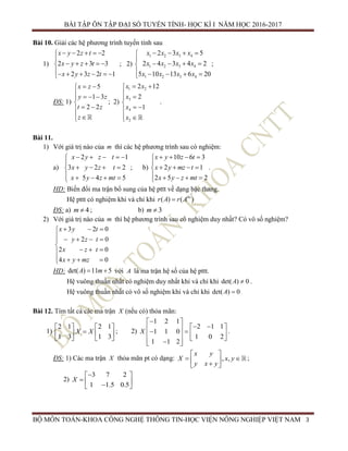 BÀI TẬP ÔN TẬP ĐẠI SỐ TUYẾN TÍNH- HỌC KÌ I NĂM HỌC 2016-2017
BỘ MÔN TOÁN-KHOA CÔNG NGHỆ THÔNG TIN-HỌC VIỆN NÔNG NGHIỆP VIỆT NAM 3
Bài 10. Giải các hệ phương trình tuyến tính sau
1)
2 2
2 3 3
2 3 2 1
x y z t
x y z t
x y z t
    

    
     
; 2)
1 2 3 4
1 2 3 4
1 2 3 4
2 3 5
2 4 3 4 2
5 10 13 6 20
x x x x
x x x x
x x x x
   

   
    
;
ĐS: 1)
5
1 3
2 2
x z
y z
t z
z
 
   

 
 
; 2)
1 2
3
4
2
2 12
2
1
x x
x
x
x
 
 

 
 
.
Bài 11.
1) Với giá trị nào của m thì các hệ phương trình sau có nghiệm:
a)
2 1
3 2 2
5 4 5
x y z t
x y z t
x y z mt
    

   
    
; b)
10 6 3
2 1
2 5 2
x y z t
x y mz t
x y z mt
   

   
    
.
HD: Biến đổi ma trận bổ sung của hệ pttt về dạng bậc thang.
Hệ pttt có nghiệm khi và chỉ khi ( ) ( )bs
r A r A
ĐS: a) 4m  ; b) 3m 
2) Với giá trị nào của m thì hệ phương trình sau có nghiệm duy nhất? Có vô số nghiệm?
3 2 0
2 0
2 0
4 0
x y t
y z t
x z t
x y mz
  
    

  
   
HD: det( ) 11 5A m  với A là ma trận hệ số của hệ pttt.
Hệ vuông thuần nhất có nghiệm duy nhất khi và chỉ khi det( ) 0A  .
Hệ vuông thuần nhất có vô số nghiệm khi và chỉ khi det( ) 0A 
Bài 12. Tìm tất cả các ma trận X (nếu có) thỏa mãn:
1)
2 1 2 1
1 3 1 3
X X
   
   
   
; 2)
1 2 1
2 1 1
1 1 0
1 0 2
1 1 2
X
 
       
   
.
ĐS: 1) Các ma trận X thỏa mãn pt có dạng: , ,
x y
X x y
y x y
 
   
;
2)
3 7 2
1 1.5 0.5
X
 
   
 