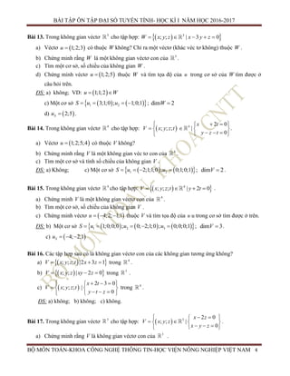 BÀI TẬP ÔN TẬP ĐẠI SỐ TUYẾN TÍNH- HỌC KÌ I NĂM HỌC 2016-2017
BỘ MÔN TOÁN-KHOA CÔNG NGHỆ THÔNG TIN-HỌC VIỆN NÔNG NGHIỆP VIỆT NAM 4
Bài 13. Trong không gian véctơ 3
cho tập hợp:   3
; ; | 3 0W x y z x y z    
a) Véctơ  1;2;3u  có thuộc W không? Chỉ ra một véctơ (khác véc tơ không) thuộc W .
b) Chứng minh rằng W là một không gian véctơ con của 3
.
c) Tìm một cơ sở, số chiều của không gian W .
d) Chứng minh véctơ  1;2;5u  thuộc W và tìm tọa độ của u trong cơ sở của W tìm được ở
câu hỏi trên.
ĐS: a) không; VD:  1;1;2u W 
c) Một cơ sở     1 23;1;0 ; 1;0;1u uS    ; dim 2W 
d)  2;5Su  .
Bài 14. Trong không gian véctơ 4
cho tập hợp:   4 2 0
; ; ; |
0
x t
V x y z t
y z t
   
   
   
.
a) Véctơ  1;2;5;4u  có thuộc V không?
b) Chứng minh rằng V là một không gian véc tơ con của 4
.
c) Tìm một cơ sở và tính số chiều của không gian V .
ĐS: a) Không; c) Một cơ sở     1 22;1;1;0 ; 0;1;0;1u uS    ; dim 2V  .
Bài 15. Trong không gian véctơ 4
cho tập hợp:   4
; ; ; | 2 0V x y z t y t    .
a) Chứng minh V là một không gian véctơ con của 4
.
b) Tìm một cơ sở, số chiều của không gian V .
c) Chứng minh véctơ  4;2; 1;1u    thuộc V và tìm tọa độ của u u trong cơ sở tìm được ở trên.
ĐS: b) Một cơ sở       1 2 31;0;0;0 ; 0; 2;1;0 ; 0;0;0;1S u u u     ; dim 3V  .
c)  4; 2;1Su   
Bài 16. Các tập hợp sau có là không gian véctơ con của các không gian tương ứng không?
a)   ; ; ; |2 3 1V x y z t x z   trong 4
.
b)   ; ; | 2 0V x y z xy z   trong 3
.
c)  
2 3 0
; ; ; |
0
x t
V x y z t
y t z
    
   
   
trong 4
.
ĐS: a) không; b) không; c) không.
Bài 17. Trong không gian véctơ 3
cho tập hợp:   3 2 0
; ; |
0
x z
V x y z
x y z
   
   
   
.
a) Chứng minh rằng V là không gian véctơ con của 3
.
 