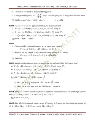 BÀI TẬP ÔN TẬP ĐẠI SỐ TUYẾN TÍNH- HỌC KÌ I NĂM HỌC 2016-2017
BỘ MÔN TOÁN-KHOA CÔNG NGHỆ THÔNG TIN-HỌC VIỆN NÔNG NGHIỆP VIỆT NAM 5
b) Tìm một cơ sở và tính số chiều của không gian V .
c) Chứng minh rằng véctơ
1 1
1; ;
2 2
u
 
  
 
thuộc V và tìm tọa độ của u trong cơ sở tìm được ở trên.
ĐS: b) Một cơ sở   2;1;1S v  ; dim 1V  ; c)  2Su 
Bài 18. Họ các véc tơ sau độc lập tuyến tính hay phụ thuộc tuyến tính:
a)       1 2 31; 2;0;4 ; 3; 2;1,1 ; 2;2;1;3S u u u      trong 4
.
b)       1 2 31; 2;0;4 ; 3; 2;1,1 ; 2;0;1; 3S u u u       trong 4
.
c)         1 2 3 41;2;4 ; 3; 2;2 ; 1;0;3 ; 1;1;1U u u u u       trong 3
.
ĐS: a) ĐLTT b) PTTT c) PTTT.
Bài 19.
1) Chứng minh họ vectơ sau là một cơ sở của không gian vectơ 3
:
      1 2 31;2;4 ; 3; 2;1 ; 2; 1;5v v vV       
2) Họ vectơ sau đây có phải là một cơ sở của không gian vectơ 3
không?
      1 2 32;3;4 ; 3; 2;5 ; 5;0;23u u uU      
ĐS: 2) không
Bài 20. Với giá trị nào của m thì họ vectơ sau đây độc lập tuyến tính? Phụ thuộc tuyến tính?
a)       1 2 32;1;1; ; 2;1; 1, ; 10;5; 1;5V v m v m v m      trong 4
.
b)       1 2 32;1;2 ; 2;1; 1 ; 1 ;2; 3u m u uU m       trong 3
.
c)       1 2 3;2;1 ; 1; 2, ; 2;2;3u m u m uV      trong 3
.
ĐS: a) PTTT khi
1
2
m

 ; ĐLTT khi
1
2
m


b) PTTT khi
1
2
m

 hoặc m=3; ĐLTT khi
1
2
m

 và 3m 
c) PTTT khi 1m   hoặc m=0; ĐLTT khi 1m   và 0m 
Bài 21. Trong 3
, véctơ u sau đây có phải là tổ hợp tuyến tính của các véctơ còn lại không? Tại sao?
Với        1 2 31;1;1 ; 0; 1;1 ; 2; 1;3 ; 2; 1;5u u u u        .
ĐS: Có vì 1 22 3u uu   .
Bài 22. Tìm điều kiện của m để véctơ u trong 3
sau đây là tổ hợp tuyến tính của các véc tơ còn lại
với        1 2 30;1; 1 ; 2;1;3 ; ;2; 1 ; 1; ;2u u u m u m       .
 