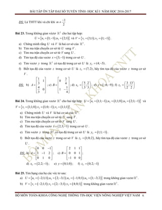BÀI TẬP ÔN TẬP ĐẠI SỐ TUYẾN TÍNH- HỌC KÌ I NĂM HỌC 2016-2017
BỘ MÔN TOÁN-KHOA CÔNG NGHỆ THÔNG TIN-HỌC VIỆN NÔNG NGHIỆP VIỆT NAM 6
ĐS: Là THTT khi và chỉ khi
1
2
m


Bài 23. Trong không gian véctơ 2
cho hai tập hợp:
    1 21; 1 ; 2;1u uU     và     1 23;1 ; 1; 1 .vV v  
a) Chứng minh rằng U và V là hai cơ sở của 2
.
b) Tìm ma trận chuyển cơ sở từ U sang V .
c) Tìm ma trận chuyển cơ sở từ V sang U .
d) Tìm tọa độ của vectơ  3; 1x   trong cơ sở U .
e) Tìm vectơ y trong 2
có tọa độ trong cơ sở U là (4; 5)Uy   .
f) Biết tọa độ của vectơ z trong cơ sở U là (7;2)Uz  , hãy tìm tọa độ của vectơ z trong cơ sở
V .
ĐS: b)
1
1
3
4
0
3
A
 
 
  
 
  
; c)
3
0
4
1
1
4
B
 
 
  
 
  

; d)
5 2
;
3 3
Ux
 
  
 
; e)  6; 9y    ; f)
3 13
;
2 2
Vz
 
  
 
Bài 24. Trong không gian vectơ 3
cho hai tập hợp:       1 2 31;1; 1 ; 1;1;0 ; 2;1; 1u u uU       và
      1 2 31;1;0 ; 1;0; 1 ; 1;1;1v v vV      .
a) Chứng minh U và V là hai cơ sở của 3
.
b) Tìm ma trận chuyển cơ sở từ U sang V .
c) Tìm ma trận chuyển cơ sở từ V sang U .
d) Tìm tọa độ của vectơ  2;3; 1x   trong cơ sở U .
e) Tìm vectơ y trong 3
có tọa độ trong cơ sở U là  1;1; 1Uy   .
f) Biết tọa độ của vectơ z trong cơ sở V là  1;0;2Vz  , hãy tìm tọa độ của vectơ z trong cơ sở
U .
ĐS: b)
0 0 1
1 1 2
0 1 0
A
 
  
  
; c)
2 1 1
0 0 1
1 0 0
B
 
 

 
 

;
d)  2;2; 1Ux   ; e)  0;1;0y  ; f)  0;2; 1Uz  
Bài 25. Tìm hạng của họ các véc tơ sau:
a)         2 41 32;1;1 ; 2; 3;1 ; 1;0;1 ; 1; 3;2u u uU u        trong không gian vectơ 3
.
b)       1 2 32;1;1 ; 2; 3;1 ; 4;0;1v v vV       trong không gian vectơ 3
.
 