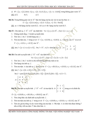 BÀI TẬP ÔN TẬP ĐẠI SỐ TUYẾN TÍNH- HỌC KÌ I NĂM HỌC 2016-2017
BỘ MÔN TOÁN-KHOA CÔNG NGHỆ THÔNG TIN-HỌC VIỆN NÔNG NGHIỆP VIỆT NAM 7
c)       1 2 32;2;0;0; 1 ; 3; 3;1;5;2 ; 1; 1; 1;0;0wW w w       trong không gian vectơ 4
.
ĐS: a) 2; b) 3; c) 3.
Bài 26. Trong không gian véc tơ 4
hãy tìm hạng của họ các véc tơ sau tùy theo m :
      1 2 32;1;1; ; 1;3; 1;2 ; 3;1; 3 ;0u m u u mU      
ĐS: 1m  thì hạng của họ vectơ là 2; với 1m  thì hạng của họ vectơ là 3.
Bài 27. Cho ánh xạ 3 2
:f  xác định bởi:    3
; ; , ( ) ;u x y z f u x y y z     
1. Chứng minh rằng f là ánh xạ tuyến tính.
2. Tìm ker , Imf f và tính hạng của f .
3. Tìm ma trận của f trong cơ sở  1 2 3(1;1;0); (1;0;1); (1;1;1)U u u u    của 3
và cơ sở
 1 2(1;1); (1;2)V v v   của 2
.
ĐS:   ker ; ; |f u t t t t    ; 2
Im f  ;  ( ) dim Im 2r f f  ;
3 3 4
1 2 2
A
 
     
Bài 28. Cho ánh xạ tuyến tính 3 3
:f  xác định bởi:
   3
; ; , ( ) 2 ;3 ;3 2u x y z f u x y y z x z      
1. Tìm ker , Imf f và chỉ ra cho mỗi không gian này một cơ sở.
2. Tìm hạng của ánh xạ f .
3. Tìm ma trận A của ánh xạ f trong cơ sở  1 2 3(0;1;1); (1;0;1); (1;1;1)U u u u    của 3
.
ĐS:     ker 2 ; ;3 | 2; 1;3f u t t t t      ;
          Im 1;0;3 , 2;3;0 , 0;1; 2 1;0;3 , 0;1; 2f span    ; ( ) 2r f  ;
4 0 2
6 0 3
8 1 6
A
  
    
  
Bài 29. Cho ánh xạ tuyến tính 3 3
:f  có ma trận là
0 1 1
1 0 1
1 1 0
A
 
   
  
trong cơ sở chính tắc
 1 2 3(1;0;0); (0;1;0); (0;0;1)E e e e    của 3
.
1. Tìm công thức xác định ánh xạ tuyến tính f .
2. Tìm ma trận của ánh xạ f trong cơ sở  1 2 3(1;0;0); (1;0;1); (1;1;1)U u u u    của 3
.
3. Tìm các giá trị riêng và các vectơ riêng của ma trận A . Ma trận A có chéo hóa được không ?
nếu có hãy viết ma trận P làm chéo hóa A .
 
