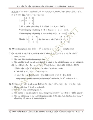 BÀI TẬP ÔN TẬP ĐẠI SỐ TUYẾN TÍNH- HỌC KÌ I NĂM HỌC 2016-2017
BỘ MÔN TOÁN-KHOA CÔNG NGHỆ THÔNG TIN-HỌC VIỆN NÔNG NGHIỆP VIỆT NAM 8
HD&ĐS: 1. Giả sử   3
; ; ,u x y z  có 1 2 3u xe ye ze   suy ra 1 2 3( ) ( ) ( ) ( )f u xf e yf e zf e  
do f là axtt. ĐS:  ( ) ; ;f u y z x z x y   
2.
1 0 0
0 1 0
1 2 2
B
 
   
  
3. Mt A có hai giá trị riêng là 1 2  (bội 1) và 2 1   (bội 2).
Vectơ riêng ứng với gt riêng 1 2  có dạng   ,
t
v x x x x  .
Vectơ riêng ứng với gt riêng 2 1   có dạng   , ,
t
v x y x y x y    .
Ma trận
1 1 0
1 0 1
1 1 1
P
 
   
   
làm chéo hóa A và 1
2 0 0
0 1 0
0 0 1
P AP
 
   
  
.
Bài 30. Cho ánh xạ tuyến tính 3 2
:f  có ma trận là
1 1 2
2 1 1
A
 
  
 
trong hai cơ sở
 1 2 3(1;1;0); (1;0;1); (1;1;1)U u u u    của 3
và cơ sở  1 2(1;1); (1;2)V v v   của 2
.
1. Tính (4;2;1).f
2. Tìm công thức xác định ánh xạ tuyến tính f .
3. Tìm hạt nhân và ảnh của ánh xạ tuyến tính f và chỉ ra cho mỗi không gian con này một cơ sở.
ĐS: 1.   1 2 34;2;1 3 2u u u u    1 2 3( ) 3 ( ) 2 ( ) ( )f u f u f u f u    . ĐS: (4;2;1) (10;17)f 
2.Với   3
; ; ,u x y z  có 1 2 3( ) ( ) ( )u x z u x y u x y z u       
CT xác định f là:  ( ) 2 ;4f u x y x y z    .
3.     ker ; 2 ;2 , 1; 2;2f u x x x x       một cơ sở:   1 1; 2;2S  
Dùng định lý: 3
dim(ker ) dim(Im ) dim( )f f  suy ra 2
Im f  , có 1 cơ sở là V .
Bài 31. Cho 2 2
:f  là ánh xạ xác định bởi:    2
; , ( ) 8 15 ; 6 11u x y f u x y x y        .
1. Chứng minh rằng f là ánh xạ tuyến tính.
2. Tìm ker , Imf f và tính hạng của f .
3. Tìm ma trận A của ánh xạ tuyến tính f trong trong cơ sở  1 2(1;1); (2;1)U u u   của 2
.
4. Tìm các giá trị riêng và các vectơ riêng của ma trận A . Ma trận A có chéo hóa được không ?
nếu có hãy viết ma trận P làm chéo hóa A .
 