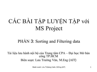 CÁC   BÀI   TẬP   LUYỆN   TẬP   với   MS   Project PHẦN  3:  Sorting   and   Filtering   data Tài   liệu   lưu   hành   nội   bộ   của   Trung   tâm   CPA   –   Đại   học   Mở   bán   công   TP . HCM Biên   soạn :  Lưu   Trường   Văn ,  M . Eng  ( AIT ) 