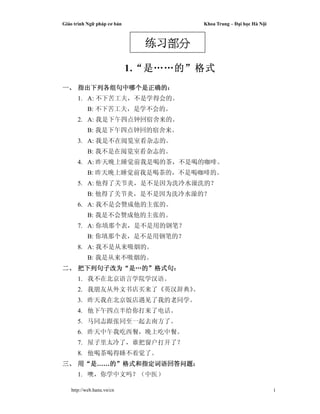 Giáo trình Ng pháp cơ b n Khoa Trung – i h c Hà N i
http://web.hanu.vn/cn 1
1.““““是是是是……………………的的的的””””格式格式格式格式
一一一一、、、、 指出下列各组句中哪个是正确的指出下列各组句中哪个是正确的指出下列各组句中哪个是正确的指出下列各组句中哪个是正确的：：：：
1. A: 不下苦工夫，不是学得会的。
B: 不下苦工夫，是学不会的。
2. A: 我是下午四点钟回宿舍来的。
B: 我是下午四点钟回的宿舍来。
3. A: 我是不在阅览室看杂志的。
B: 我不是在阅览室看杂志的。
4. A: 昨天晚上睡觉前我是喝的茶，不是喝的咖啡。
B: 昨天晚上睡觉前我是喝茶的，不是喝咖啡的。
5. A: 他得了关节炎，是不是因为洗冷水澡洗的？
B: 他得了关节炎，是不是因为洗冷水澡的？
6. A: 我不是会赞成他的主张的。
B: 我是不会赞成他的主张的。
7. A: 你填那个表，是不是用的钢笔？
B: 你填那个表，是不是用钢笔的？
8. A: 我不是从来吸烟的。
B: 我是从来不吸烟的。
二二二二、、、、 把下列句子改为把下列句子改为把下列句子改为把下列句子改为““““是是是是…………的的的的””””格式句格式句格式句格式句：：：：
1. 我不在北京语言学院学汉语。
2. 我朋友从外文书店买来了《英汉辞典》。
3. 昨天我在北京饭店遇见了我的老同学。
4. 他下午四点半给你打来了电话。
5. 马同志跟张同至一起去南方了。
6. 昨天中午我吃西餐，晚上吃中餐。
7. 屋子里太冷了，谁把窗户打开了？
8. 他喝茶喝得睡不着觉了。
三三三三、、、、 用用用用““““是是是是……的的的的””””格式和指定词语回答问题格式和指定词语回答问题格式和指定词语回答问题格式和指定词语回答问题：：：：
1. 噢，你学中文吗？（中医）
练习练习练习练习部分部分部分部分
 