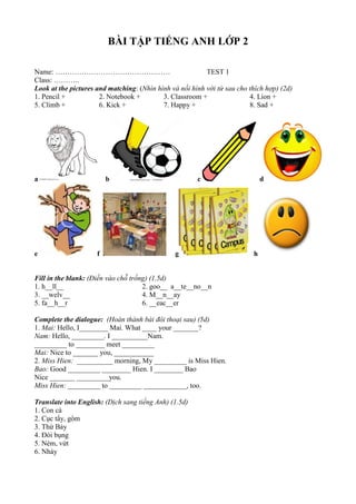 BÀI TẬP TIẾNG ANH LỚP 2
Name: ………………………………………… TEST 1
Class: ………..
Look at the pictures and matching: (Nhìn hình và nối hình với từ sau cho thích hợp) (2d)
1. Pencil + 2. Notebook + 3. Classroom + 4. Lion +
5. Climb + 6. Kick + 7. Happy + 8. Sad +
a b c d
e f g h
Fill in the blank: (Điền vào chỗ trống) (1.5d)
1. h__ll__ 2. goo__ a__te__no__n
3. __welv__ 4. M__n__ay
5. fa__h__r 6. __eac__er
Complete the dialogue: (Hoàn thành bài đôi thoại sau) (5d)
1. Mai: Hello, I________ Mai. What ____ your _______?
Nam: Hello, _________. I __________Nam.
_________ to ________ meet _________
Mai: Nice to _______ you, ___________
2. Miss Hien: __________ morning, My _________ is Miss Hien.
Bao: Good _________ ________ Hien. I ________ Bao
Nice _______ _________you.
Miss Hien: _________ to _________ ____________, too.
Translate into English: (Dịch sang tiếng Anh) (1.5d)
1. Con cá
2. Cục tẩy, gôm
3. Thứ Bảy
4. Đói bụng
5. Ném, vứt
6. Nhảy
 
