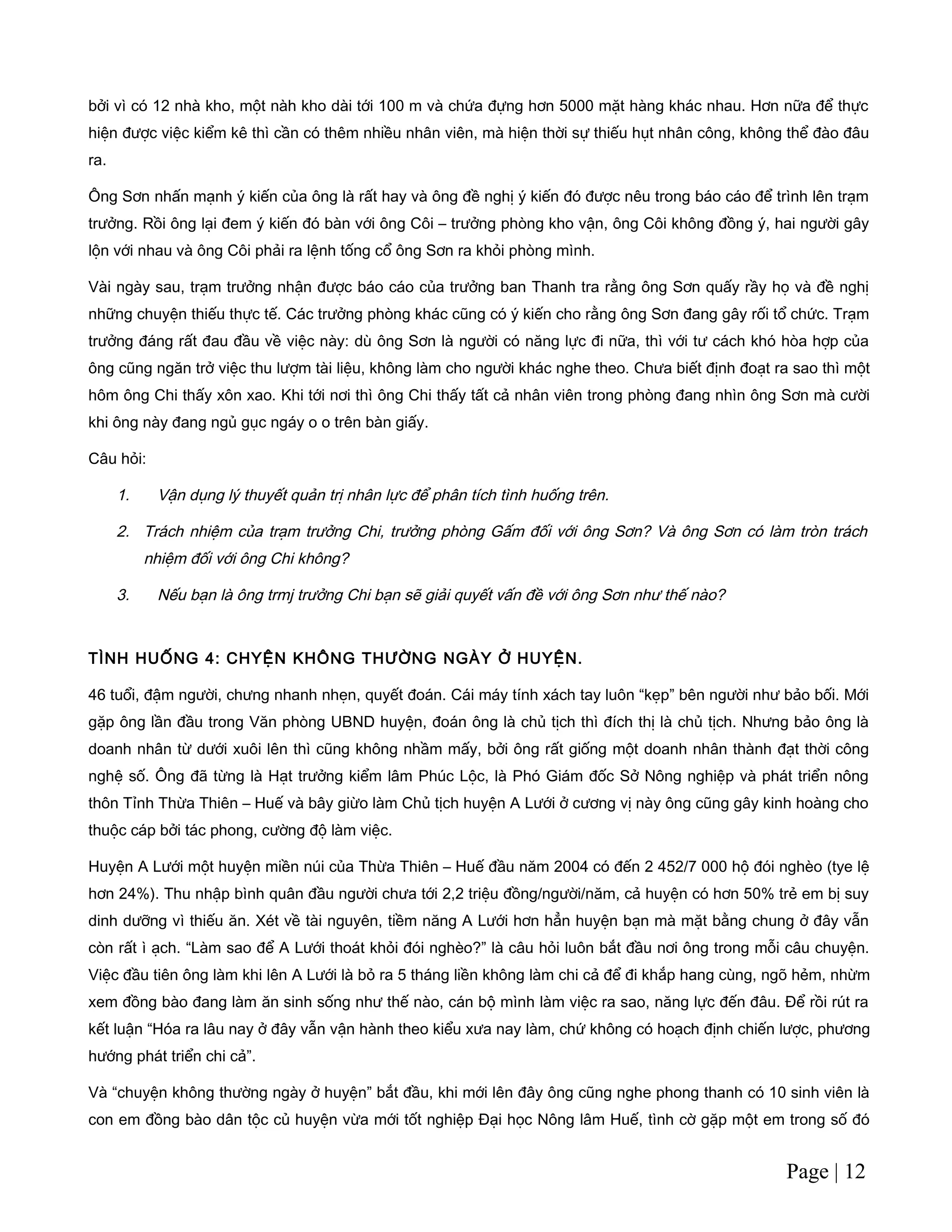 bởi vì có 12 nhà kho, một nàh kho dài tới 100 m và chứa đựng hơn 5000 mặt hàng khác nhau. Hơn nữa để thực
hiện được việc kiểm kê thì cần có thêm nhiều nhân viên, mà hiện thời sự thiếu hụt nhân công, không thể đào đâu
ra.
Ông Sơn nhấn mạnh ý kiến của ông là rất hay và ông đề nghị ý kiến đó được nêu trong báo cáo để trình lên trạm
trưởng. Rồi ông lại đem ý kiến đó bàn với ông Côi – trưởng phòng kho vận, ông Côi không đồng ý, hai người gây
lộn với nhau và ông Côi phải ra lệnh tống cổ ông Sơn ra khỏi phòng mình.
Vài ngày sau, trạm trưởng nhận được báo cáo của trưởng ban Thanh tra rằng ông Sơn quấy rầy họ và đề nghị
những chuyện thiếu thực tế. Các trưởng phòng khác cũng có ý kiến cho rằng ông Sơn đang gây rối tổ chức. Trạm
trưởng đáng rất đau đầu về việc này: dù ông Sơn là người có năng lực đi nữa, thì với tư cách khó hòa hợp của
ông cũng ngăn trở việc thu lượm tài liệu, không làm cho người khác nghe theo. Chưa biết định đoạt ra sao thì một
hôm ông Chi thấy xôn xao. Khi tới nơi thì ông Chi thấy tất cả nhân viên trong phòng đang nhìn ông Sơn mà cười
khi ông này đang ngủ gục ngáy o o trên bàn giấy.
Câu hỏi:
1. Vận dụng lý thuyết quản trị nhân lực để phân tích tình huống trên.
2. Trách nhiệm của trạm trưởng Chi, trưởng phòng Gấm đối với ông Sơn? Và ông Sơn có làm tròn trách
nhiệm đối với ông Chi không?
3. Nếu bạn là ông trmj trưởng Chi bạn sẽ giải quyết vấn đề với ông Sơn như thế nào?
TÌNH HUỐNG 4: CHYỆN KHÔNG THƯỜNG NGÀY Ở HUYỆN.
46 tuổi, đậm người, chưng nhanh nhẹn, quyết đoán. Cái máy tính xách tay luôn “kẹp” bên người như bảo bối. Mới
gặp ông lần đầu trong Văn phòng UBND huyện, đoán ông là chủ tịch thì đích thị là chủ tịch. Nhưng bảo ông là
doanh nhân từ dưới xuôi lên thì cũng không nhầm mấy, bởi ông rất giống một doanh nhân thành đạt thời công
nghệ số. Ông đã từng là Hạt trưởng kiểm lâm Phúc Lộc, là Phó Giám đốc Sở Nông nghiệp và phát triển nông
thôn Tỉnh Thừa Thiên – Huế và bây giừo làm Chủ tịch huyện A Lưới ở cương vị này ông cũng gây kinh hoàng cho
thuộc cáp bởi tác phong, cường độ làm việc.
Huyện A Lưới một huyện miền núi của Thừa Thiên – Huế đầu năm 2004 có đến 2 452/7 000 hộ đói nghèo (tye lệ
hơn 24%). Thu nhập bình quân đầu người chưa tới 2,2 triệu đồng/người/năm, cả huyện có hơn 50% trẻ em bị suy
dinh dưỡng vì thiếu ăn. Xét về tài nguyên, tiềm năng A Lưới hơn hẳn huyện bạn mà mặt bằng chung ở đây vẫn
còn rất ì ạch. “Làm sao để A Lưới thoát khỏi đói nghèo?” là câu hỏi luôn bắt đầu nơi ông trong mỗi câu chuyện.
Việc đầu tiên ông làm khi lên A Lưới là bỏ ra 5 tháng liền không làm chi cả để đi khắp hang cùng, ngõ hẻm, nhừm
xem đồng bào đang làm ăn sinh sống như thế nào, cán bộ mình làm việc ra sao, năng lực đến đâu. Để rồi rút ra
kết luận “Hóa ra lâu nay ở đây vẫn vận hành theo kiểu xưa nay làm, chứ không có hoạch định chiến lược, phương
hướng phát triển chi cả”.
Và “chuyện không thường ngày ở huyện” bắt đầu, khi mới lên đây ông cũng nghe phong thanh có 10 sinh viên là
con em đồng bào dân tộc củ huyện vừa mới tốt nghiệp Đại học Nông lâm Huế, tình cờ gặp một em trong số đó
Page | 12
 