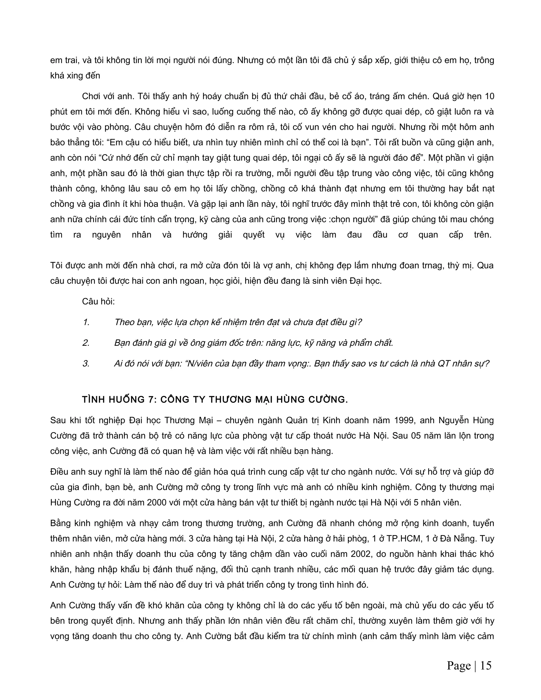 em trai, và tôi không tin lời mọi người nói đúng. Nhưng có một lần tôi đã chủ ý sắp xếp, giới thiệu cô em họ, trông
khá xing đến
Chơi với anh. Tôi thấy anh hý hoáy chuẩn bị đủ thứ chải đầu, bẻ cổ áo, tráng ấm chén. Quá giờ hẹn 10
phút em tôi mới đến. Không hiểu vì sao, luống cuống thế nào, cô ấy không gỡ được quai dép, cô giật luôn ra và
bước vội vào phòng. Câu chuyện hôm đó diễn ra rôm rả, tôi cố vun vén cho hai người. Nhưng rồi một hôm anh
bảo thẳng tôi: “Em cậu có hiểu biết, ưa nhìn tuy nhiên mình chỉ có thể coi là bạn”. Tôi rất buồn và cũng giận anh,
anh còn nói “Cứ nhớ đến cử chỉ mạnh tay giật tung quai dép, tôi ngại cô ấy sẽ là người đáo để”. Một phần vì giận
anh, một phần sau đó là thời gian thực tập rồi ra trường, mỗi người đều tập trung vào công việc, tôi cũng không
thành công, không lâu sau cô em họ tôi lấy chồng, chồng cô khá thành đạt nhưng em tôi thường hay bắt nạt
chồng và gia đình ít khi hòa thuận. Và gặp lại anh lần này, tôi nghĩ trước đây mình thật trẻ con, tôi không còn giận
anh nữa chính cái đức tính cẩn trọng, kỹ càng của anh cũng trong việc :chọn người” đã giúp chúng tôi mau chóng
tìm ra nguyên nhân và hướng giải quyết vụ việc làm đau đầu cơ quan cấp trên.
Tôi được anh mời đến nhà chơi, ra mở cửa đón tôi là vợ anh, chị không đẹp lắm nhưng đoan trnag, thỳ mị. Qua
câu chuyện tôi được hai con anh ngoan, học giỏi, hiện đều đang là sinh viên Đại học.
Câu hỏi:
1. Theo bạn, việc lựa chọn kế nhiệm trên đạt và chưa đạt điều gì?
2. Bạn đánh giá gì về ông giám đốc trên: năng lực, kỹ năng và phẩm chất.
3. Ai đó nói với bạn: “N/viên của bạn đầy tham vọng:. Bạn thấy sao vs tư cách là nhà QT nhân sự?
TÌNH HUỐNG 7: CÔNG TY THƯƠNG MẠI HÙNG CƯỜNG.
Sau khi tốt nghiệp Đại học Thương Mại – chuyên ngành Quản trị Kinh doanh năm 1999, anh Nguyễn Hùng
Cường đã trở thành cán bộ trẻ có năng lực của phòng vật tư cấp thoát nước Hà Nội. Sau 05 năm lăn lộn trong
công việc, anh Cường đã có quan hệ và làm việc với rất nhiều bạn hàng.
Điều anh suy nghĩ là làm thế nào để giản hóa quá trình cung cấp vật tư cho ngành nước. Với sự hỗ trợ và giúp đỡ
của gia đình, bạn bè, anh Cường mở công ty trong lĩnh vực mà anh có nhiều kinh nghiệm. Công ty thương mại
Hùng Cường ra đời năm 2000 với một cửa hàng bán vật tư thiết bị ngành nước tại Hà Nội với 5 nhân viên.
Bằng kinh nghiệm và nhạy cảm trong thương trường, anh Cường đã nhanh chóng mở rộng kinh doanh, tuyển
thêm nhân viên, mở cửa hàng mới. 3 cửa hàng tại Hà Nội, 2 cửa hàng ở hải phòg, 1 ở TP.HCM, 1 ở Đà Nẵng. Tuy
nhiên anh nhận thấy doanh thu của công ty tăng chậm dần vào cuối năm 2002, do nguồn hành khai thác khó
khăn, hàng nhập khẩu bị đánh thuế nặng, đối thủ cạnh tranh nhiều, các mối quan hệ trước đây giảm tác dụng.
Anh Cường tự hỏi: Làm thế nào để duy trì và phát triển công ty trong tình hình đó.
Anh Cường thấy vấn đề khó khăn của công ty không chỉ là do các yếu tố bên ngoài, mà chủ yếu do các yếu tố
bên trong quyết định. Nhưng anh thấy phần lớn nhân viên đều rất chăm chỉ, thường xuyên làm thêm giờ với hy
vọng tăng doanh thu cho công ty. Anh Cường bắt đầu kiểm tra từ chính mình (anh cảm thấy mình làm việc cảm
Page | 15
 