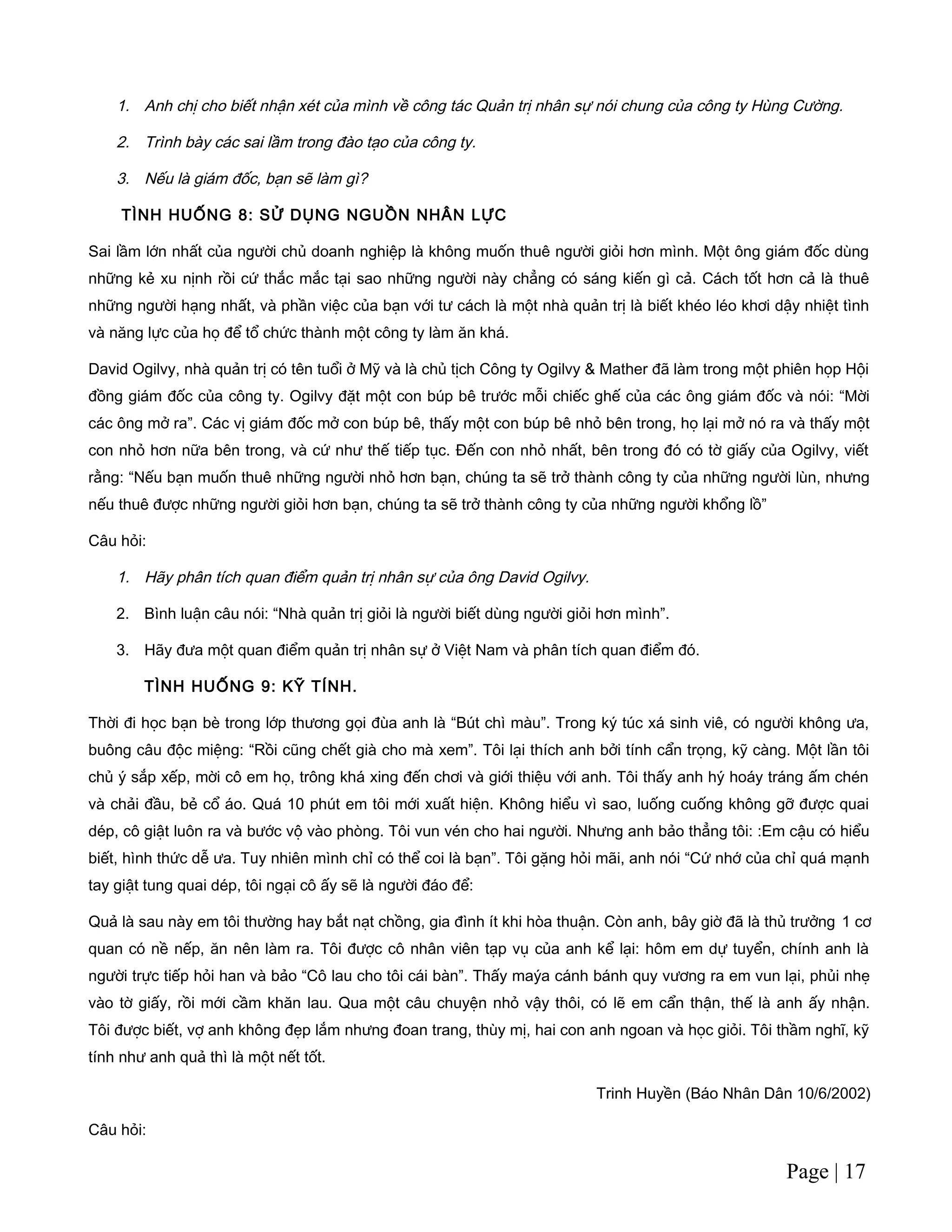 1. Anh chị cho biết nhận xét của mình về công tác Quản trị nhân sự nói chung của công ty Hùng Cường.
2. Trình bày các sai lầm trong đào tạo của công ty.
3. Nếu là giám đốc, bạn sẽ làm gì?
TÌNH HUỐNG 8: SỬ DỤNG NGUỒN NHÂN LỰC
Sai lầm lớn nhất của người chủ doanh nghiệp là không muốn thuê người giỏi hơn mình. Một ông giám đốc dùng
những kẻ xu nịnh rồi cứ thắc mắc tại sao những người này chẳng có sáng kiến gì cả. Cách tốt hơn cả là thuê
những người hạng nhất, và phần việc của bạn với tư cách là một nhà quản trị là biết khéo léo khơi dậy nhiệt tình
và năng lực của họ để tổ chức thành một công ty làm ăn khá.
David Ogilvy, nhà quản trị có tên tuổi ở Mỹ và là chủ tịch Công ty Ogilvy & Mather đã làm trong một phiên họp Hội
đồng giám đốc của công ty. Ogilvy đặt một con búp bê trước mỗi chiếc ghế của các ông giám đốc và nói: “Mời
các ông mở ra”. Các vị giám đốc mở con búp bê, thấy một con búp bê nhỏ bên trong, họ lại mở nó ra và thấy một
con nhỏ hơn nữa bên trong, và cứ như thế tiếp tục. Đến con nhỏ nhất, bên trong đó có tờ giấy của Ogilvy, viết
rằng: “Nếu bạn muốn thuê những người nhỏ hơn bạn, chúng ta sẽ trở thành công ty của những người lùn, nhưng
nếu thuê được những người giỏi hơn bạn, chúng ta sẽ trở thành công ty của những người khổng lồ”
Câu hỏi:
1. Hãy phân tích quan điểm quản trị nhân sự của ông David Ogilvy.
2. Bình luận câu nói: “Nhà quản trị giỏi là người biết dùng người giỏi hơn mình”.
3. Hãy đưa một quan điểm quản trị nhân sự ở Việt Nam và phân tích quan điểm đó.
TÌNH HUỐNG 9: KỸ TÍNH.
Thời đi học bạn bè trong lớp thương gọi đùa anh là “Bút chì màu”. Trong ký túc xá sinh viê, có người không ưa,
buông câu độc miệng: “Rồi cũng chết già cho mà xem”. Tôi lại thích anh bởi tính cẩn trọng, kỹ càng. Một lần tôi
chủ ý sắp xếp, mời cô em họ, trông khá xing đến chơi và giới thiệu với anh. Tôi thấy anh hý hoáy tráng ấm chén
và chải đầu, bẻ cổ áo. Quá 10 phút em tôi mới xuất hiện. Không hiểu vì sao, luống cuống không gỡ được quai
dép, cô giật luôn ra và bước vộ vào phòng. Tôi vun vén cho hai người. Nhưng anh bảo thẳng tôi: :Em cậu có hiểu
biết, hình thức dễ ưa. Tuy nhiên mình chỉ có thể coi là bạn”. Tôi gặng hỏi mãi, anh nói “Cứ nhớ của chỉ quá mạnh
tay giật tung quai dép, tôi ngại cô ấy sẽ là người đáo để:
Quả là sau này em tôi thường hay bắt nạt chồng, gia đình ít khi hòa thuận. Còn anh, bây giờ đã là thủ trưởng 1 cơ
quan có nề nếp, ăn nên làm ra. Tôi được cô nhân viên tạp vụ của anh kể lại: hôm em dự tuyển, chính anh là
người trực tiếp hỏi han và bảo “Cô lau cho tôi cái bàn”. Thấy maýa cánh bánh quy vương ra em vun lại, phủi nhẹ
vào tờ giấy, rồi mới cầm khăn lau. Qua một câu chuyện nhỏ vậy thôi, có lẽ em cẩn thận, thế là anh ấy nhận.
Tôi được biết, vợ anh không đẹp lắm nhưng đoan trang, thùy mị, hai con anh ngoan và học giỏi. Tôi thầm nghĩ, kỹ
tính như anh quả thì là một nết tốt.
Trinh Huyền (Báo Nhân Dân 10/6/2002)
Câu hỏi:
Page | 17
 