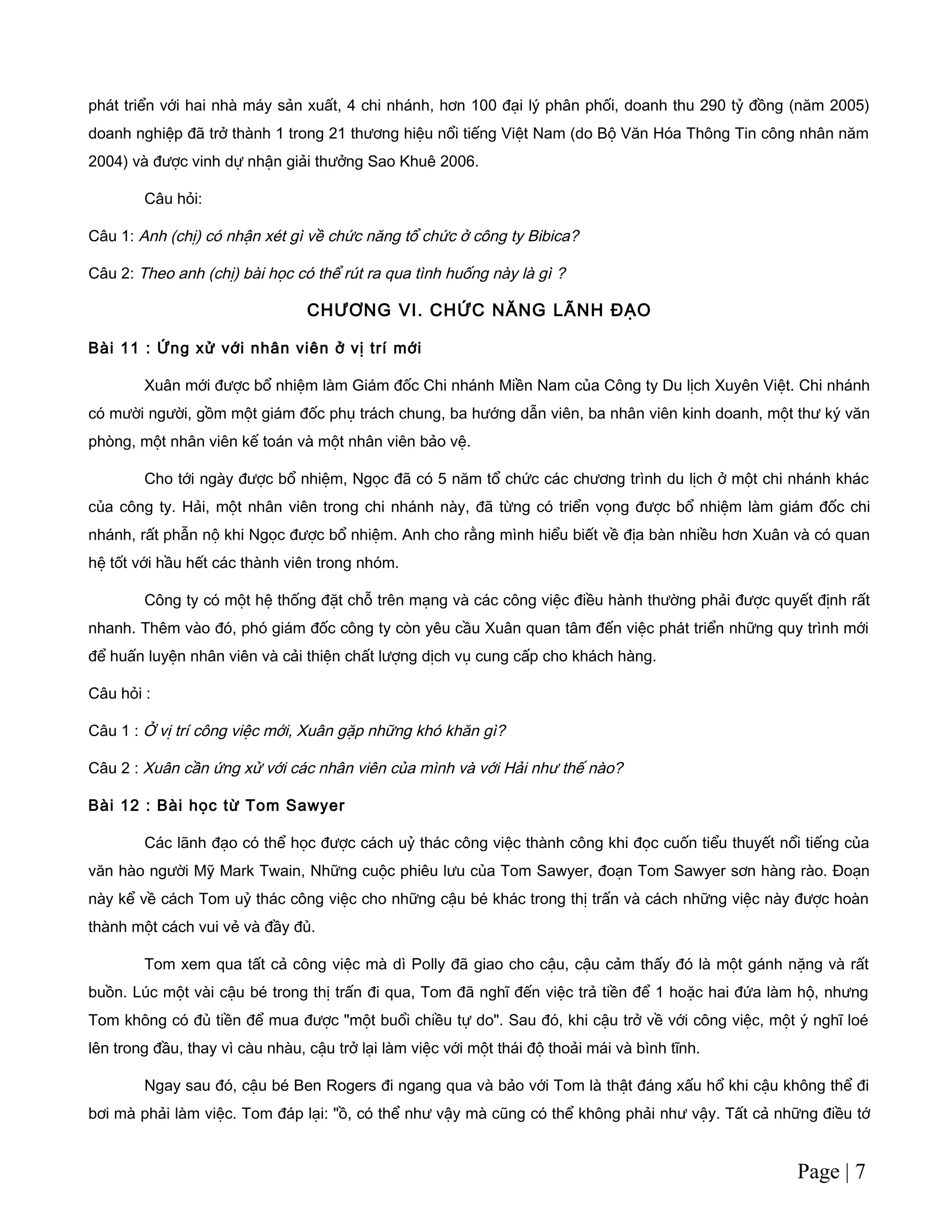 phát triển với hai nhà máy sản xuất, 4 chi nhánh, hơn 100 đại lý phân phối, doanh thu 290 tỷ đồng (năm 2005)
doanh nghiệp đã trở thành 1 trong 21 thương hiệu nổi tiếng Việt Nam (do Bộ Văn Hóa Thông Tin công nhân năm
2004) và được vinh dự nhận giải thưởng Sao Khuê 2006.
Câu hỏi:
Câu 1: Anh (chị) có nhận xét gì về chức năng tổ chức ở công ty Bibica?
Câu 2: Theo anh (chị) bài học có thể rút ra qua tình huống này là gì ?
CHƯƠNG VI. CHỨC NĂNG LÃNH ĐẠO
Bài 11 : Ứng xử với nhân viên ở vị trí mới
Xuân mới được bổ nhiệm làm Giám đốc Chi nhánh Miền Nam của Công ty Du lịch Xuyên Việt. Chi nhánh
có mười người, gồm một giám đốc phụ trách chung, ba hướng dẫn viên, ba nhân viên kinh doanh, một thư ký văn
phòng, một nhân viên kế toán và một nhân viên bảo vệ.
Cho tới ngày được bổ nhiệm, Ngọc đã có 5 năm tổ chức các chương trình du lịch ở một chi nhánh khác
của công ty. Hải, một nhân viên trong chi nhánh này, đã từng có triển vọng được bổ nhiệm làm giám đốc chi
nhánh, rất phẫn nộ khi Ngọc được bổ nhiệm. Anh cho rằng mình hiểu biết về địa bàn nhiều hơn Xuân và có quan
hệ tốt với hầu hết các thành viên trong nhóm.
Công ty có một hệ thống đặt chỗ trên mạng và các công việc điều hành thường phải được quyết định rất
nhanh. Thêm vào đó, phó giám đốc công ty còn yêu cầu Xuân quan tâm đến việc phát triển những quy trình mới
để huấn luyện nhân viên và cải thiện chất lượng dịch vụ cung cấp cho khách hàng.
Câu hỏi :
Câu 1 : Ở vị trí công việc mới, Xuân gặp những khó khăn gì?
Câu 2 : Xuân cần ứng xử với các nhân viên của mình và với Hải như thế nào?
Bài 12 : Bài học từ Tom Sawyer
Các lãnh đạo có thể học được cách uỷ thác công việc thành công khi đọc cuốn tiểu thuyết nổi tiếng của
văn hào người Mỹ Mark Twain, Những cuộc phiêu lưu của Tom Sawyer, đoạn Tom Sawyer sơn hàng rào. Đoạn
này kể về cách Tom uỷ thác công việc cho những cậu bé khác trong thị trấn và cách những việc này được hoàn
thành một cách vui vẻ và đầy đủ.
Tom xem qua tất cả công việc mà dì Polly đã giao cho cậu, cậu cảm thấy đó là một gánh nặng và rất
buồn. Lúc một vài cậu bé trong thị trấn đi qua, Tom đã nghĩ đến việc trả tiền để 1 hoặc hai đứa làm hộ, nhưng
Tom không có đủ tiền để mua được "một buổi chiều tự do". Sau đó, khi cậu trở về với công việc, một ý nghĩ loé
lên trong đầu, thay vì càu nhàu, cậu trở lại làm việc với một thái độ thoải mái và bình tĩnh.
Ngay sau đó, cậu bé Ben Rogers đi ngang qua và bảo với Tom là thật đáng xấu hổ khi cậu không thể đi
bơi mà phải làm việc. Tom đáp lại: "ồ, có thể như vậy mà cũng có thể không phải như vậy. Tất cả những điều tớ
Page | 7
 