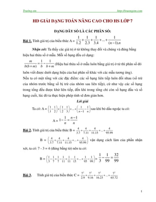 Trường em http://truongem.com
1
HD GIẢI DẠNG TOÁN NÂNG CAO CHO HS LỚP 7
DẠNG DÃY SỐ LÀ CÁC PHÂN SỐ:
Bài 1. Tính giá trị của biểu thức A =
1 1 1 1
...
1.2 2.3 3.4 ( 1).n n
+ + + +
−
Nhận xét: Ta thấy các giá trị ở tử không thay đổi và chúng và đúng bằng
hiệu hai thừa số ở mẫu. Mỗi số hạng đều có dạng:
1 1
( )
m
b b m b b m
= −
+ +
(Hiệu hai thừa số ở mẫu luôn bằng giá trị ở tử thì phân số đó
luôn viết được dưới dạng hiệu của hai phân số khác với các mẫu tương ứng).
Nếu ta có một tổng với các đặc điểm: các số hạng liên tiếp luôn đối nhau (số trừ
của nhóm trước bằng số bị trừ của nhóm sau liên tiếp), cứ như vậy các số hạng
trong tổng đều được khử liên tiếp, đến khi trong tổng chỉ còn số hạng đầu và số
hạng cuối, lúc đó ta thực hiện phép tính sẽ đơn giản hơn.
Lời giải
Ta có: A =
1 1 1 1 1 1
...
1 2 2 3 1n n
     
− + − + + −     
−     
sau khi bỏ dấu ngoặc ta có:
A =
1 1
1
n
n n
−
− =
Bài 2. Tính giá trị của biểu thức B =
4 4 4 4
...
3.7 7.11 11.15 95.99
+ + + +
B =
4 4 4 4
...
3.7 7.11 11.15 95.99
 
+ + + + 
 
vận dụng cách làm của phần nhận
xét, ta có: 7 - 3 = 4 (đúng bằng tử) nên ta có:
B =
1 1 1 1 1 1 1 1
...
3 7 7 11 11 15 95 99
 
− + − + − + + − 
 
=
1 1 32
3 99 99
− =
Bài 3. Tính giá trị của biểu thức C =
2 2 2 2
7 7 7 7
...
2.9 9.16 16.23 65.72
+ + + +
 