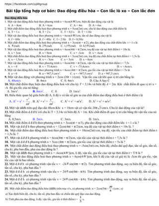 https://facebook.com/yplitgroup

 Bài tập tổng hợp cơ bản: Dao động điều hòa – Con lắc lò xo – Con lắc đơn
Dao động điều hòa
1. Một vật dao động điều hoà theo phương trình x = 6cos(4 πt ) cm, biên độ dao động của vật là
   A. A = 4cm                B. A = 6cm                   C. A = 4m        D. A = 6m
2. Một chất điểm dao động điều hoà theo phương trình x = 5cos(2πt) cm, chu kì dao động của chất điểm là
   A. T = 1 s                B. T = 2 s          C. T = 0,5 s D. T = 1 Hz
3. Một vật dao động điều hoà theo phương trình x = 6cos(4 πt ) cm, tần số dao động của vật là
   A. f = 6Hz                B. f = 4Hz C. f = 2 Hz D. f = 0,5Hz
4. Một chất điểm dao động điều hoà theo phương trình x = 3cos(πt + π/2), pha dao động của chất điểm khi t = 1 s là
   A. π (rad).               B. 2 π (rad)        C. 1,5 π (rad) D. 0,5 π (rad)
5. Một vật dao động điều hoà theo phương trình x = 6cos(4πt + π/2)cm, toạ độ của vật tại thời điểm t = 10s là.
   A. x = 3cm                B. x = 0cm                   C. x = -3cm      D. x = -6cm
6. Một chất điểm dao động điều hoà theo phương trình x = 5cos(2πt) cm, toạ độ của chất điểm tại thời điểm t = 1,5s là.
   A. x = 1,5cm              B. x = - 5cm        C. x = 5cm        D. x = 0cm
7. Một vật dao động điều hoà theo phương trình x = 6cos(4πt + π/2)cm, vận tốc của vật tại thời điểm t = 7,5s
   A. v = 0                  B. v = 75,4cm/s              C. v = -75,4cm/s                        D. v = 6cm/s.
8. Một vật dao động điều hoà theo phương trình x = 6cos (4πt + π/2)cm, gia tốc của vật tại thời điểm t = 5s là
   A. a = 0                  B. a = 947,5 cm/s2.          C. a = - 947,5 cm/s2     D. a = 947,5 cm/s.
9. Một vật dao động với phương trình x = 2cos (20t + ) (cm). Vận tốc của vật khi qua vị trí cân bằng là:
   A. 40cm/s              B. 4m/s            C. 0, 4m/s              D. Câu A hay C
10. Một chất điểm thực hiện dao động điều hoà với chu kỳ T = 3,14s và biên độ A = 2m. Khi chất điểm đi qua vị trí x =
-A thì gia tốc của nó bằng:
  A. 3m/s2.            B. 8m/s2.     C. 0.          D. 1m/s2.
11. Biểu thức quan hệ giữa biên độ A, li độ x và tần số góc ω của chất điểm dao động điều hoà ở thời điểm t là
                  v2                x2
    A. A2 = x2 + 2 . B. A2 = v2 + 2 .        C. A2 = v2 + ω2x2.     D. A2 = x2 + ω2v2.
                  ω                ω
12. Một vật dđđh trên quỹ đạo dài 40cm.Khi x = 10cm vật có vận tốc 20π 3 cm/s. Chu kì dao động của vật là?
13. Một chất điểm d đ đ h với chu kì T = 3,14s và biên độ A = 1m. Khi chất điểm đi qua vị trí cân bằng thì vận tốc của nó
bằng
   A. 0,5m/s.          B. 2m/s.              C. 3m/s.               D. 1m/s.
14. Một chất điểm d đ đ h theo phương trình x = 3cos(πt + π/3), pha dao động của chất điểm khi t = 1 s là ?
15. Một vật d đ đ h theo phương trình x = 12cos(4πt + π/2)cm, toạ độ của vật tại thời điểm t = 10s là. ?
16. Một chất điểm dao động điều hoà theo phương trình x = 10cos(2πt) cm, toạ độ, vận tốc của chất điểm tại thời điểm t
= 1,5s là. ?
17. Một vật d đ đ h phương trình x = 6cos(4πt + π/2)cm, vận tốc của vật tại thời điểm t = 7,5s là ?
18. Một vật d đ đ h phương trình x = 5cos (4πt + π/2)cm, gia tốc của vật tại thời điểm t = 5s là ?
19. Một chất điểm dao động điều hoà theo phương trình x = -5sin(3πt) cm, biên độ, chiều dài quỹ đạo, tần số góc, tần số,
chu kì, pha ban đầu, pha của dao động là ?
20. Một vật dđđh theo phương trình x = -6cos(4 π t )cm, li độ, vận tốc, gia tốc của vật tại thời điểm t = T/8 là ?
21. Một vật dao động điều hoà theo phương trình x = 6cos(4 π t )cm, khi li độ của vật có giá trị là -3cm thì gia tốc, vận
tốc của vật là bao nhiêu.
22. Một d đ đ h có phương trình vận tốc v = -24 π sin(4πt + π/2). Tìm phương trình dao động, suy ra biên độ, tần số góc,
tần số, chu kỳ, pha ban đầu ?
23. Một d đ đ h có phương trình vận tốc v = 24 π sin(4πt - π/6). Tìm phương trình dao động, suy ra biên độ, tần số góc,
tần số, chu kỳ, pha ban đầu ?
24. Một d đ đ h có phương trình vận tốc v = 24 π cos(4πt - π/6). Tìm phương trình dao động, suy ra biên độ, tần số góc,
tần số, chu kỳ, pha ban đầu ?
                                                                                     π
25. Một chất điểm dao động điều hòa (dđđh) trên trục x'x, có phương trình :x = 2cos(5πt -       ) (cm ; s)
                                                                                            4
a) Xác định biên độ, chu kì, tần số, pha ban đầu và chiều dài quỹ đạo của dao động.
                                                                  1
b) Tính pha của dao động, li độ, vận tốc, gia tốc ở thời điểm t =   s.
                                                                  5
 