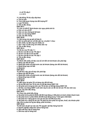 d. sổ TK cấp 2
e. a và b
11. Hệ thống TK đc sắp xếp theo
a. Thứ tự abc
b. Tính chất quan trọng của đối tượng KT
c. Loại TS Nvốn
d. Tất cả đều đúng
ĐÁP ÁN C
12. Căn cứ để KT định khoản các ngvụ phát sinh là
a. Căn cứ vào sổ KT
b. Căn cứ vào chứng từ kế toán
c. Căn cứ vào bảng CĐKT
d. Các câu đều đúng
ĐÁP ÁN B
13. Nội dung của pp ghi sổ kép là
a. Ghi nợ phải ghi có, số tiền ghi nợ, có phải = nhau
b. Ghi nhiều nợ đối ứng với nhiều có
c. Ghi 1 bên có đối ứng với nhiều bên nợ
d. Tất cả đều đúng
ĐÁP ÁN A
14. Số dư của TK cấp 1 =
a. Số dư của tất cả các TK cấp 2
b. Số dư của tất cả sổ chi tiết
c. Số dư của tất cả các TK cấp 3
d. Tất cả đều đúng
ĐÁP ÁN D
15. Muốn đối chiếu số liệu của sổ chi tiết với tài khoản cần phải lập
a. Bảng cân đối kế toán
b. Bảng đối chiếu số phát sinh các tài khoản (bảng cân đối tài khoản)
c. Bảng tổng hợp chi tiết
d. Bảng kê
ĐÁP ÁN C
16. Để ktra việc ghi sổ kép cần phải lập
a. Bảng cân đối kế toán
b. Bảng đối chiếu số phát sinh các tài khoản (bảng cân đối tài khoản)
c. Bảng tổng hợp chi tiết
d. Bảng kê
ĐÁP ÁN B
17. Mối quan hệ giữa TK và bảng cân đối kế toán
a. Số dư ĐK trên các TK là căn cứ để lập bảng CĐKT CK
b. Số phát sinh trong kỳ trên các TK là căn cứ để lập bảng CĐKT CK
c. Số liệu của bảng CĐKT cuối năm này là căn cứ để mở sổ các TK vào năm sau
d. Các câu trên đều đúng
ĐÁP ÁN C
18. Chọn câu phát biểu đúng
a. Nợ phải trả ko phải là NVốn để DN hoạt động vì DN phải có trách nhiệm thanh toán
b. Nợ phải trả là 1 phần NVốn để DN hoạt động trong 1 thời gian nhất định
c. Nợ phải trả = tổng giá trị của các tài sản mà DN mua chịu
d. Nợ phải trả = tổng số dư các TK phải trả như phải trả ng bán, thuế, các khoản phải
nộp nhà nc,phải trả ng lao động, phải trả khác…
ĐÁP ÁN B
19. Kế toán sẽ ghi nợ vào các TK nguyên vật liệu hàng hoá khi
a. Doanh nghiệp nhập kho vật tư hàng hoá
b. DN xuất kho vật tư hàng hoá
c. DN mua vật tư hàng hoá
 