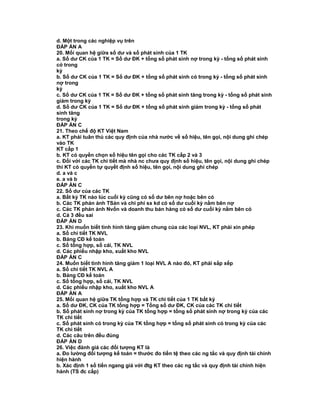 d. Một trong các nghiệp vụ trên
ĐÁP ÁN A
20. Mối quan hệ giữa số dư và số phát sinh của 1 TK
a. Số dư CK của 1 TK = Số dư ĐK + tổng số phát sinh nợ trong kỳ - tổng số phát sinh
có trong
kỳ
b. Số dư CK của 1 TK = Số dư ĐK + tổng số phát sinh có trong kỳ - tổng số phát sinh
nợ trong
kỳ
c. Số dư CK của 1 TK = Số dư ĐK + tổng số phát sinh tăng trong kỳ - tổng số phát sinh
giảm trong kỳ
d. Số dư CK của 1 TK = Số dư ĐK + tổng số phát sinh giảm trong kỳ - tổng số phát
sinh tăng
trong kỳ
ĐÁP ÁN C
21. Theo chế độ KT Việt Nam
a. KT phải tuân thủ các quy định của nhà nước về số hiệu, tên gọi, nội dung ghi chép
vào TK
KT cấp 1
b. KT có quyền chọn số hiệu tên gọi cho các TK cấp 2 và 3
c. Đối với các TK chi tiết mà nhà nc chưa quy định số hiệu, tên gọi, nội dung ghi chép
thì KT có quyền tự quyết định số hiệu, tên gọi, nội dung ghi chép
d. a và c
e. a và b
ĐÁP ÁN C
22. Số dư của các TK
a. Bất kỳ TK nào lúc cuối kỳ cũng có số dư bên nợ hoặc bên có
b. Các TK phản ảnh TSản và chi phí sx kd có số dư cuối kỳ nằm bên nợ
c. Các TK phản ảnh Nvốn và doanh thu bán hàng có số dư cuối kỳ nằm bên có
d. Cả 3 đều sai
ĐÁP ÁN D
23. Khi muốn biết tình hình tăng giảm chung của các loại NVL, KT phải xin phép
a. Sổ chi tiết TK NVL
b. Bảng CĐ kế toán
c. Sổ tổng hợp, sổ cái, TK NVL
d. Các phiếu nhập kho, xuất kho NVL
ĐÁP ÁN C
24. Muốn biết tình hình tăng giảm 1 loại NVL A nào đó, KT phải sắp xếp
a. Sổ chi tiết TK NVL A
b. Bảng CĐ kế toán
c. Sổ tổng hợp, sổ cái, TK NVL
d. Các phiếu nhập kho, xuất kho NVL A
ĐÁP ÁN A
25. Mối quan hệ giữa TK tổng hợp và TK chi tiết của 1 TK bất kỳ
a. Số dư ĐK, CK của TK tổng hợp = Tổng số dư ĐK, CK của các TK chi tiết
b. Số phát sinh nợ trong kỳ của TK tổng hợp = tổng số phát sinh nợ trong kỳ của các
TK chi tiết
c. Số phát sinh có trong kỳ của TK tổng hợp = tổng số phát sinh có trong kỳ của các
TK chi tiết
d. Các câu trên đều đúng
ĐÁP ÁN D
26. Việc đánh giá các đối tượng KT là
a. Đo lường đối tượng kế toán = thước đo tiền tệ theo các ng tắc và quy định tài chính
hiện hành
b. Xác định 1 số tiền ngang giá với đtg KT theo các ng tắc và quy định tài chính hiện
hành (TS đc cấp)
 