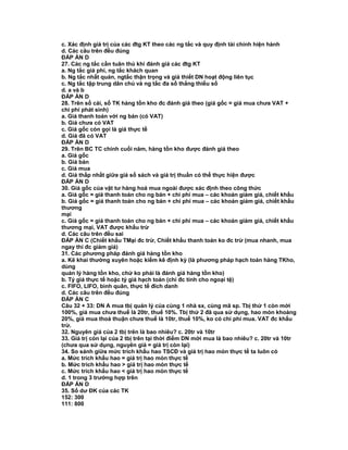 c. Xác định giá trị của các đtg KT theo các ng tắc và quy định tài chính hiện hành
d. Các câu trên đều đúng
ĐÁP ÁN D
27. Các ng tắc cần tuân thủ khi đánh giá các đtg KT
a. Ng tắc giá phí, ng tắc khách quan
b. Ng tắc nhất quán, ngtắc thận trọng và giả thiết DN hoạt động liên tục
c. Ng tắc tập trung dân chủ và ng tắc đa số thắng thiểu số
d. a và b
ĐÁP ÁN D
28. Trên sổ cái, sổ TK hàng tồn kho đc đánh giá theo (giá gốc = giá mua chưa VAT +
chi phí phát sinh)
a. Giá thanh toán với ng bán (có VAT)
b. Giá chưa có VAT
c. Giá gốc còn gọi là giá thực tế
d. Giá đã có VAT
ĐÁP ÁN D
29. Trên BC TC chính cuối năm, hàng tồn kho được đánh giá theo
a. Giá gốc
b. Giá bán
c. Giá mua
d. Giá thấp nhất giữa giá sổ sách và giá trị thuần có thể thực hiện được
ĐÁP ÁN D
30. Giá gốc của vật tư hàng hoá mua ngoài được xác định theo công thức
a. Giá gốc = giá thanh toán cho ng bán + chi phí mua – các khoản giảm giá, chiết khấu
b. Giá gốc = giá thanh toán cho ng bán + chi phí mua – các khoản giảm giá, chiết khấu
thương
mại
c. Giá gốc = giá thanh toán cho ng bán + chi phí mua – các khoản giảm giá, chiết khấu
thương mại, VAT được khấu trừ
d. Các câu trên đều sai
ĐÁP ÁN C (Chiết khấu TMại đc trừ, Chiết khấu thanh toán ko đc trừ (mua nhanh, mua
ngay thì đc giảm giá)
31. Các phương pháp đánh giá hàng tồn kho
a. Kê khai thường xuyên hoặc kiểm kê định kỳ (là phương pháp hạch toán hàng TKho,
dùng
quản lý hàng tồn kho, chứ ko phải là đánh giá hàng tồn kho)
b. Tỷ giá thực tế hoặc tỷ giá hạch toán (chỉ đc tính cho ngoại tệ)
c. FIFO, LIFO, bình quân, thực tế đích danh
d. Các câu trên đều đúng
ĐÁP ÁN C
Câu 32 + 33: DN A mua tbị quản lý của cùng 1 nhà sx, cùng mã sp. Tbị thứ 1 còn mới
100%, giá mua chưa thuế là 20tr, thuế 10%. Tbị thứ 2 đã qua sử dụng, hao mòn khoảng
20%, giá mua thoả thuận chưa thuế là 10tr, thuế 10%, ko có chi phí mua. VAT đc khấu
trừ.
32. Nguyên giá của 2 tbị trên là bao nhiêu? c. 20tr và 10tr
33. Giá trị còn lại của 2 tbị trên tại thời điểm DN mới mua là bao nhiêu? c. 20tr và 10tr
(chưa qua sử dụng, nguyên giá = giá trị còn lại)
34. So sánh giữa mức trích khấu hao TSCĐ và giá trị hao mòn thực tế ta luôn có
a. Mức trích khấu hao = giá trị hao mòn thực tế
b. Mức trích khấu hao > giá trị hao mòn thực tế
c. Mức trích khấu hao < giá trị hao mòn thực tế
d. 1 trong 3 trường hợp trên
ĐÁP ÁN D
35. Số dư ĐK của các TK
152: 300
111: 800
 