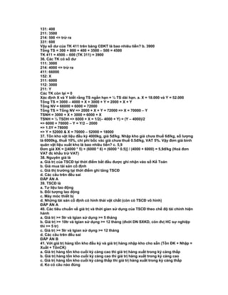 131: 400
211: 3500
214: 500 <= trừ ra
331: 600
Vậy số dư của TK 411 trên bảng CĐKT là bao nhiêu tiền? b. 3900
Tổng TS = 300 + 800 + 400 + 3500 – 500 = 4500
TK 411 = 4500 – 600 (TK 311) = 3900
36. Các TK có số dư
111: 3000
214: 4000 <= trừ ra
411: 66000
152: X
311: 6000
112: 3000
211: Y
Các TK còn lại = 0
Xác định X và Y biết rằng TS ngắn hạn = ½ TS dài hạn. a. X = 18.000 và Y = 52.000
Tổng TS = 3000 – 4000 + X + 3000 + Y = 2000 + X + Y
Tổng NV = 66000 + 6000 = 72000
Tổng TS = Tổng NV => 2000 + X + Y = 72000 => X = 70000 – Y
TSNH = 3000 + X + 3000 = 6000 + X
TSNH = ½ TSDH => 6000 + X = 1/2(– 4000 + Y) = (Y – 4000)/2
=> 6000 + 70000 – Y = Y/2 – 2000
=> 1.5Y = 78000
=> Y = 52000 & X = 70000 – 52000 = 18000
37. Tồn kho vật liệu đầu kỳ 4000kg, giá 5đ/kg. Nhập kho giá chưa thuế 6đ/kg, số lượng
là 6000kg, thuế 10%, chi phí bốc vác giá chưa thuế 0.5đ/kg, VAT 5%. Vậy đơn giá bình
quân vật liệu xuất kho là bao nhiêu tiền? c. 5,9
Đơn giá XK = [(4000 * 5) + (6000 * 6) + (6000 * 0.5)] / (4000 + 6000) = 5,9đ/kg (Hoá đơn
VAT đc khấu trừ VAT)
38. Nguyên giá là
a. Giá trị của TSCĐ tại thời điểm bắt đầu được ghi nhận vào sổ Kế Toán
b. Giá mua tài sản cố định
c. Giá thị trường tại thời điểm ghi tăng TSCĐ
d. Các câu trên đều sai
ĐÁP ÁN A
39. TSCĐ là
a. Tư liệu lao động
b. Đối tượng lao động
c. Máy móc thiết bị
d. Những tài sản cố định có hình thái vật chất (còn có TSCĐ vô hình)
ĐÁP ÁN A
40. Các tiêu chuẩn về giá trị và thời gian sử dụng của TSCĐ theo chế độ tài chính hiện
hành
a. Giá trị >= 5tr và tgian sử dụng >= 5 tháng
b. Giá trị >= 10tr và tgian sử dụng >= 12 tháng (đvới DN SXKD, còn đvị HC sự nghiệp
thì >= 5 tr)
c. Giá trị >= 5tr và tgian sử dụng >= 12 tháng
d. Các câu trên đều sai
ĐÁP ÁN B
41. Với giá trị hàng tồn kho đầu kỳ và giá trị hàng nhập kho cho sẵn (Tồn ĐK + Nhập =
Xuất + TồnCK)
a. Giá trị hàng tồn kho cuối kỳ càng cao thì giá trị hàng xuất trong kỳ càng thấp
b. Giá trị hàng tồn kho cuối kỳ càng cao thì giá trị hàng xuất trong kỳ càng cao
c. Giá trị hàng tồn kho cuối kỳ càng thấp thì giá trị hàng xuất trong kỳ càng thấp
d. Ko có câu nào đúng
 