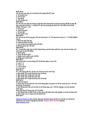 ĐÁP ÁN A
42. TK nào sau đây sẽ xuất hiện trên bảng CĐ Kế Toán
a. TK doanh thu
b. TK chi phí
c. TK loại 0
d. Tất cả đều sai
ĐÁP ÁN C
43. TK nào sau đây sẽ không xuất hiện trên bảng CĐ Tài khoản (bảng CĐTK đc lập để
ktra việc ghi sổ kép = > những TK nào áp dụng pp ghi kép thì mới xhiện trên bảng
CĐTK: TK loại 1 -> 9)
a. TK loại 0
b. TK trung gian
c. TK tài sản
d. TK nguồn vốn
ĐÁP ÁN A
44. TK nào là TK trung gian (TK chi phí loại 6 + 8, TK doanh thu loại 5 + 7, TK XĐ KQKD
loại 9)
a. Phải thu KH (TK TS)
b. Phải trả CNV (TK NV)
c. Lợi nhuận chưa phân phối (TK NV)
d. Không phải các TK trên
ĐÁP ÁN D
45. Trong điều kiện giá cả biến động tăng, pp tính giá xuất kho nào cho lợi nhuận cao
(sẽ là pp có giá XK thấp)
a. Bình quân
b. Thực tế đích danh
c. Nhập trước xuất trước (FIFO)
d. Nhập sau xuất trước
ĐÁP ÁN C
46. Số dư bên nợ của bảng CĐ Tài Khoản gồm có các TK
a. Loại 1, 2
b. Loại 3, 4
c. a và b đúng
d. a và b sai
ĐÁP ÁN C
47. Trên bảng CĐ KT, số dư của TK 214 sẽ đc trình bày
a. Bên phần TS và ghi dương mực thường
b. Bên phần NV và ghi âm mực đỏ
c. Bên phần TS và ghi âm mực đỏ
d. Bên phần NV và ghi dương mực thường
ĐÁP ÁN C
48. Ghi sổ kép là
a. Phản ảnh số dư đầu kỳ, tình hình tăng giảm trong kỳ và số dư cuối kỳ của 1 TK nào
đó (là pp Tài khoản)
b. Ghi đồng thời trên sổ chi tiết và sổ tổng hợp của 1 TK khi nghiệp vụ kinh tế phát
sinh (quy
định việc lập KT tổng hợp, KT chi tiết)
c. Ghi đồng thời ít nhất 2 TK có liên quan để phản ảnh một nghiệp vụ kinh tế phát sinh
d. Ghi cùng 1 lúc 2 ngvụ kinh tế phát sinh
ĐÁP ÁN C
Công ty kế toán hà nội chuyên dạy học kế toán thực tế trên các bộ hồ sơ chứng từ
sống của các doanh nghiệp tại Hà Nội. Hotline: 0979 163 530 website:
http://aketoan.com
 