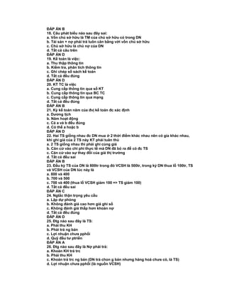 ĐÁP ÁN B
18. Câu phát biểu nào sau đây sai:
a. Vốn chủ sở hữu là TM của chủ sở hữu có trong DN
b. Tài sản + nợ phải trả luôn cân bằng với vốn chủ sở hữu
c. Chủ sở hữu là chủ nợ của DN
d. Tất cả câu trên
ĐÁP ÁN D
19. Kế toán là việc:
a. Thu thập thông tin
b. Kiểm tra, phân tích thông tin
c. Ghi chép sổ sách kế toán
d. Tất cả đều đúng
ĐÁP ÁN D
20. KT TC là việc
a. Cung cấp thông tin qua sổ KT
b. Cung cấp thông tin qua BC TC
c. Cung cấp thông tin qua mạng
d. Tất cả đều đúng
ĐÁP ÁN B
21. Kỳ kế toán năm của đvị kế toán đc xác định
a. Dương lịch
b. Năm hoạt động
c. Cả a và b đều đúng
d. Có thể a hoặc b
ĐÁP ÁN D
22. Hai TS giống nhau đc DN mua ở 2 thời điểm khác nhau nên có gía khác nhau,
khi ghi giá của 2 TS này KT phải tuân thủ
a. 2 TS giống nhau thì phải ghi cùng giá
b. Căn cứ vào chi phí thực tế mà DN đã bỏ ra để có đc TS
c. Căn cứ vào sự thay đổi của giá thị trường
d. Tất cả đều sai
ĐÁP ÁN B
23. Đầu kỳ TS của DN là 800tr trong đó VCSH là 500tr, trong kỳ DN thua lỗ 100tr, TS
và VCSH của DN lúc này là
a. 800 và 400
b. 700 và 500
c. 700 và 400 (thua lỗ VCSH giảm 100 => TS giảm 100)
d. Tất cả đều sai
ĐÁP ÁN C
24. Ngtắc thận trọng yêu cầu
a. Lập dự phòng
b. Không đánh giá cao hơn giá ghi sổ
c. Không đánh giá thấp hơn khoản nợ
d. Tất cả đều đúng
ĐÁP ÁN D
25. Đtg nào sau đây là TS:
a. Phải thu KH
b. Phải trả ng bán
c. Lợi nhuận chưa pphối
d. Quỹ đầu tư ptriển
ĐÁP ÁN A
26. Đtg nào sau đây là Nợ phải trả:
a. Khoản KH trả trc
b. Phải thu KH
c. Khoản trả trc ng bán (DN trả chon g bán nhưng hàng hoá chưa có, là TS)
d. Lợi nhuận chưa pphối (là nguồn VCSH)
 