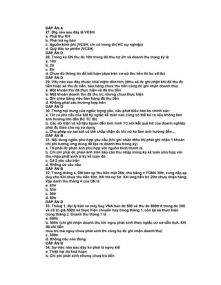 ĐÁP ÁN A
27. Đtg nào sau đây là VCSH:
a. Phải thu KH
b. Phải trả ng bán
c. Nguồn kinh phí (VCSH, chỉ có trong đvị HC sự nghiệp)
d. Quỹ đầu tư ptriển (VCSH)
ĐÁP ÁN D
28. Trong kỳ DN thu đc 10tr trong đó thu nợ 2tr và doanh thu trong kỳ là
a. 10tr
b. 2tr
c. 8tr
d. Chưa đủ thông tin để kết luận (dựa trên cơ sở thu tiền thì ko xđ đc)
ĐÁP ÁN D
29. Vdụ nào sau đây thuộc khái niệm dồn tích (dthu sẽ đc ghi nhận khi đã thu đc
tiền hoặc sẽ thu đc tiền, bán hàng chưa thu tiền cũng đc ghi nhận doanh thu)
a. Một khoản thu đã thực hiện và đã thu tiền
b. Một khoản doanh thu đã thu trc nhưng chưa thực hiện
c. Ghi chép bằng việc bán hàng đã thu tiền
d. Không phải các trường hợp trên
ĐÁP ÁN D
30. Trong nội dung của ngtắc trọng yếu, câu phát biểu nào ko chính xác:
a. Tất cả yêu cầu của bất kỳ ngtắc kế toán nào cũng có thể bỏ ra nếu không làm
ảnh hưởng lớn đến BC TC (Đ)
b. Các dữ kiện và số liệu lquan đến tình hình TC với kết quả hđ của doanh nghiệp
phải đc tbáo cho ng sử dụng
c. Cho phép sự sai sót có thể chấp nhận đc khi nó ko làm ảnh hưởng đến…
ĐÁP ÁN B
31. Nội dung ngtắc phù hợp yêu cầu (khi ghi nhận dthu thì phải ghi nhận 1 khoản
chi phí tương ứng dùng để tạo ra doanh thu trong kỳ)
a. TS phải đc phản ảnh phù hợp với nguồn hình thành ts
b. Chi phí phải đc phản ảnh trên báo cáo thu nhập trong kỳ kế toán phù hợp với
thu nhập phát sinh ở kỳ kế toán đó
c. Cả 2 yêu cầu trên
d. Không có câu nào
ĐÁP ÁN B
32. Trong tháng 4, DN bán sp thu tiền mặt 20tr, thu bằng = TGNH 30tr, cung cấp sp
dvụ cho KH chưa thu tiền 10tr, KH trả nợ 5tr, KH ứng tiền trc 20tr chưa nhận hàng.
Vậy danh thu tháng 4 của DN là
a. 85tr
b. 55tr
c. 50tr
d. 60tr
ĐÁP ÁN D
33. Tháng 1, đại lý bán vé máy bay VNA bán đc 500 vé thu đc 800tr đ trong đó 300
vé có trị giá 500tr sẽ thực hiện chuyến bay trong tháng 1, còn lại sẽ thực hiện
trong tháng 2. Doanh thu tháng 1 là
a. 800tr
b. 500tr (chỉ ghi nhận doanh thu khi ngvụ phát sinh theo ngtắc cơ sở dồn tích. KH
đã chi tiền
mua trc mà ngvụ chưa phát sinh thì cũng ko đc ghi nhận doanh thu)
c. 300tr
d. Không câu nào đúng
ĐÁP ÁN B
34. Sự việc nào sau đây ko phải là ngvụ ktế
a. Thiệt hại do hoả hoạn
b. Chi phí phát sinh nhưng chưa trả tiền
 