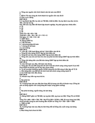 a. Tổng các nguồn vốn hình thành nên tài sản của DN Đ
b.
c. Bất kì TS nào cũng đc hình thành từ nguồn vốn nào đó Đ
d. Câu a và c đúng
ĐÁP ÁN D
9. 2 ng thành lập DN, họ cần có TM 60tr, thiết bị 90tr. Họ dự định mua tbị, trả trc
30tr, còn lại nợ ng
bán. NH cho vay 50tr để thành lập doanh nghiệp. Họ phải góp bao nhiêu tiền:
a. 70
b. 20
c. 40
d. 50
Tổng TS = 60 + 90 = 150
Tổng NV = (90 – 30) + 50 + X = 110 + X
Vốn góp: X = 150 –110 = 40
>> ĐÁP ÁN C
10. Bảng CĐKT là
a. 1 BC kế toán
b. 1 phương pháp kế toán
c. 1 chứng từ kế toán
d. a và b đúng
ĐÁP ÁN D
11. Vốn để 1 DN hoạt động xét tại 1 thời điểm nào đó là
a. Tổng NV trên bảng CĐ KT lập tại thời điểm đó
b. Tổng NV sở hữu trên bảng CĐKT lập tại thời điểm đó
c. Tổng vốn của chủ sở hữu trừ cho nợ phải trả trên bảng CĐKT lập tại thời điểm
đó
d. Tổng vốn bằng tiền của DN trên bảng CĐKT lập tại thời điểm đó
ĐÁP ÁN A
12. Các kết luận sau đây, kết luận nào đúng
a. Tổng gtrị TS của DN càng lớn thì tình hình tài chính càng vững mạnh S (có thể
hình thành từ khoản nợ đi vay nên chưa chắc)
b. Tỷ số nợ phải trả/tổng nguồn VCSH càng lớn thì DN càng ít độc lập về TC Đ
c. Vốn bằng tiền của DN lớn thì tình hình tài chính càng vững mạnh S
d. Cả 3 kết luận trên đều đúng
ĐÁP ÁN B
13. Khoản mục tiền ng mua trả trc
a.
b. Nợ phải trả
ĐÁP ÁN B
14. Trường hợp nào sau đây làm thay đổi tỷ trọng của tất cả khoản mục (Tổng tài
sản và tổng nguồn vốn cùng tăng lên hoặc cùng giảm xuống)
a.
b.
c. Nợ phải trả tăng, ngvốn tăng, tài sản tăng
d.
ĐÁP ÁN C
15. Bảng CĐKT gồm có TM 400, nợ ng bán 200, ng mua nợ 300, Tổng TS và VCSH
là
Tổng TS = 400 + 300 = 700. 700 - Nợ PTrả 200 = VCSH = 500. Đi mua hàng hoá 300,
chưa trả tiền cũng ko ảnh hưởng đến VCSH và Tổng TS = 700 + 300 = 1000
c. 1000 và 500
ĐÁP ÁN C
16. Trường hợp nào sau đây ko làm thay đổi số tổng cầu cuối cùng của bảng
CĐKT
a. Mua hàng hoá chưa trả tiền
 